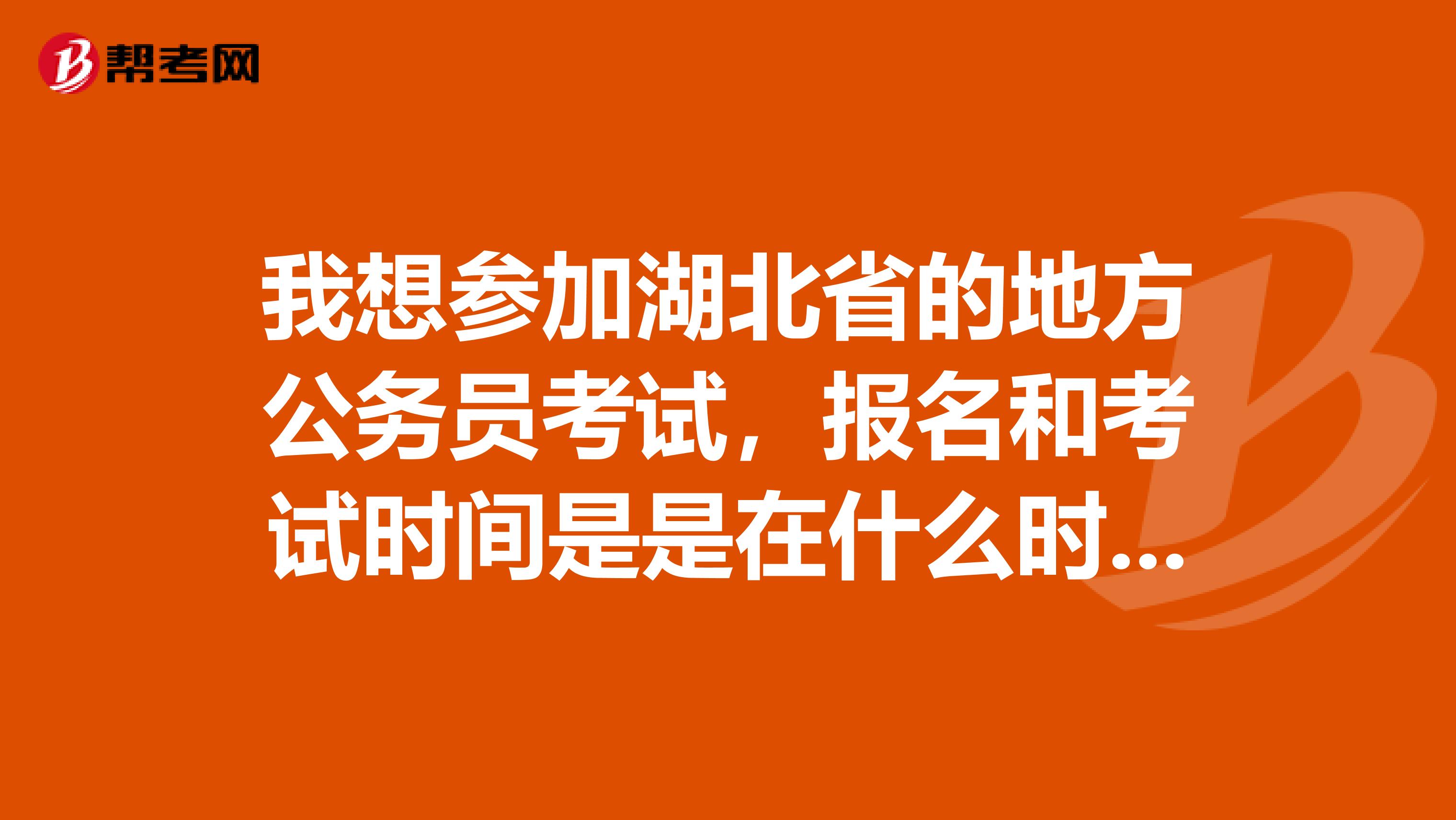 我想参加湖北省的地方公务员考试，报名和考试时间是是在什么时候？