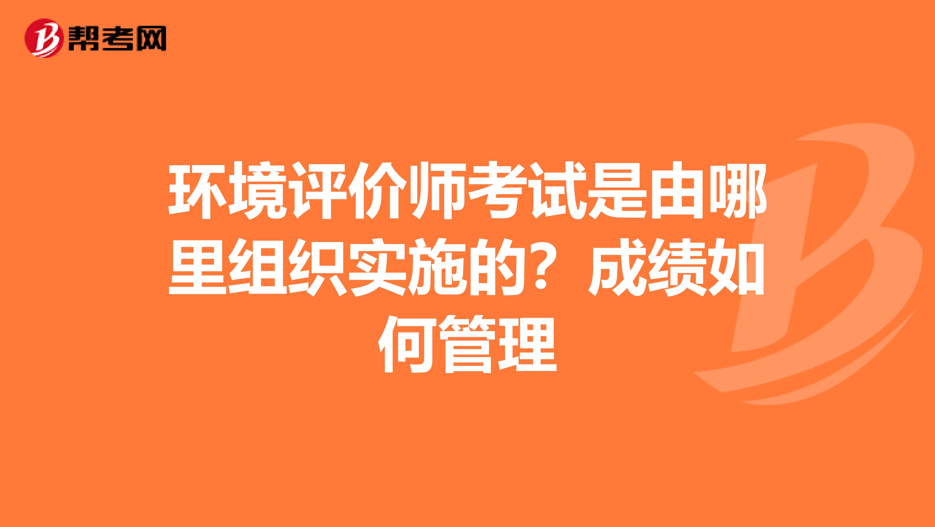 环境评价师考试是由哪里组织实施的？成绩如何管理
