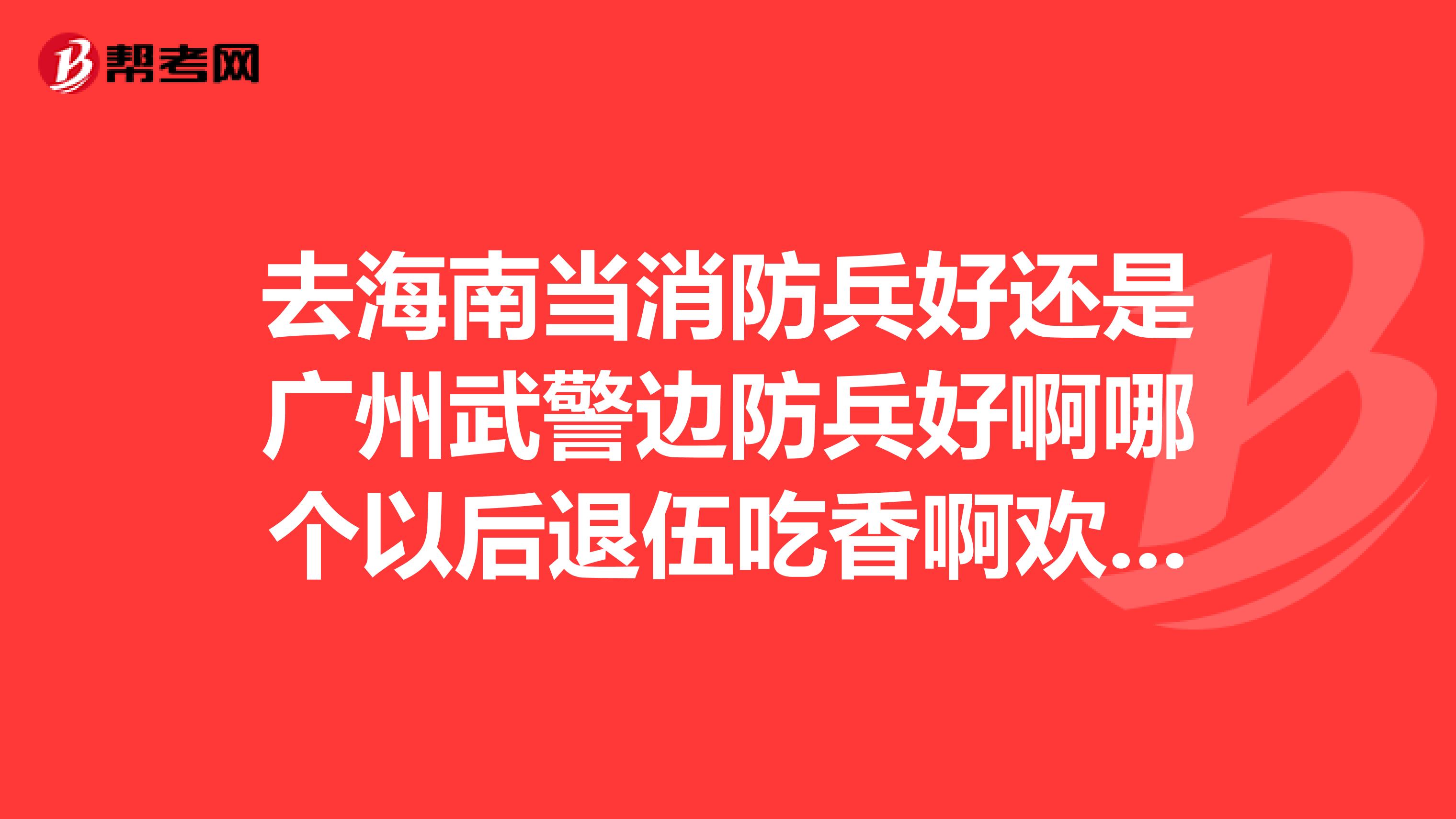 去海南当消防兵好还是广州武警边防兵好啊哪个以后退伍吃香啊欢迎老兵进来