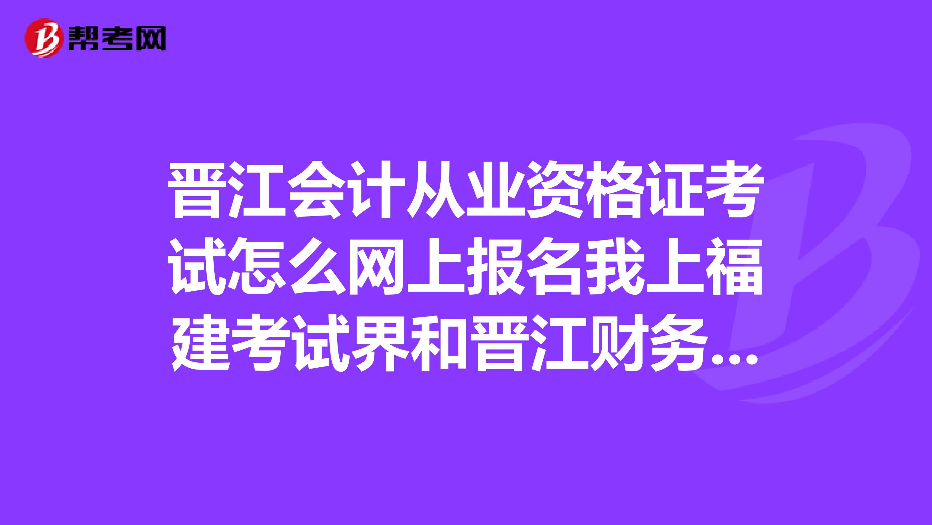 晉江會計從業(yè)資格證考試怎么網(wǎng)上報名我上福建考試界和晉江財務(wù)局網(wǎng)都找不到誰能QQ教我一下?656587628