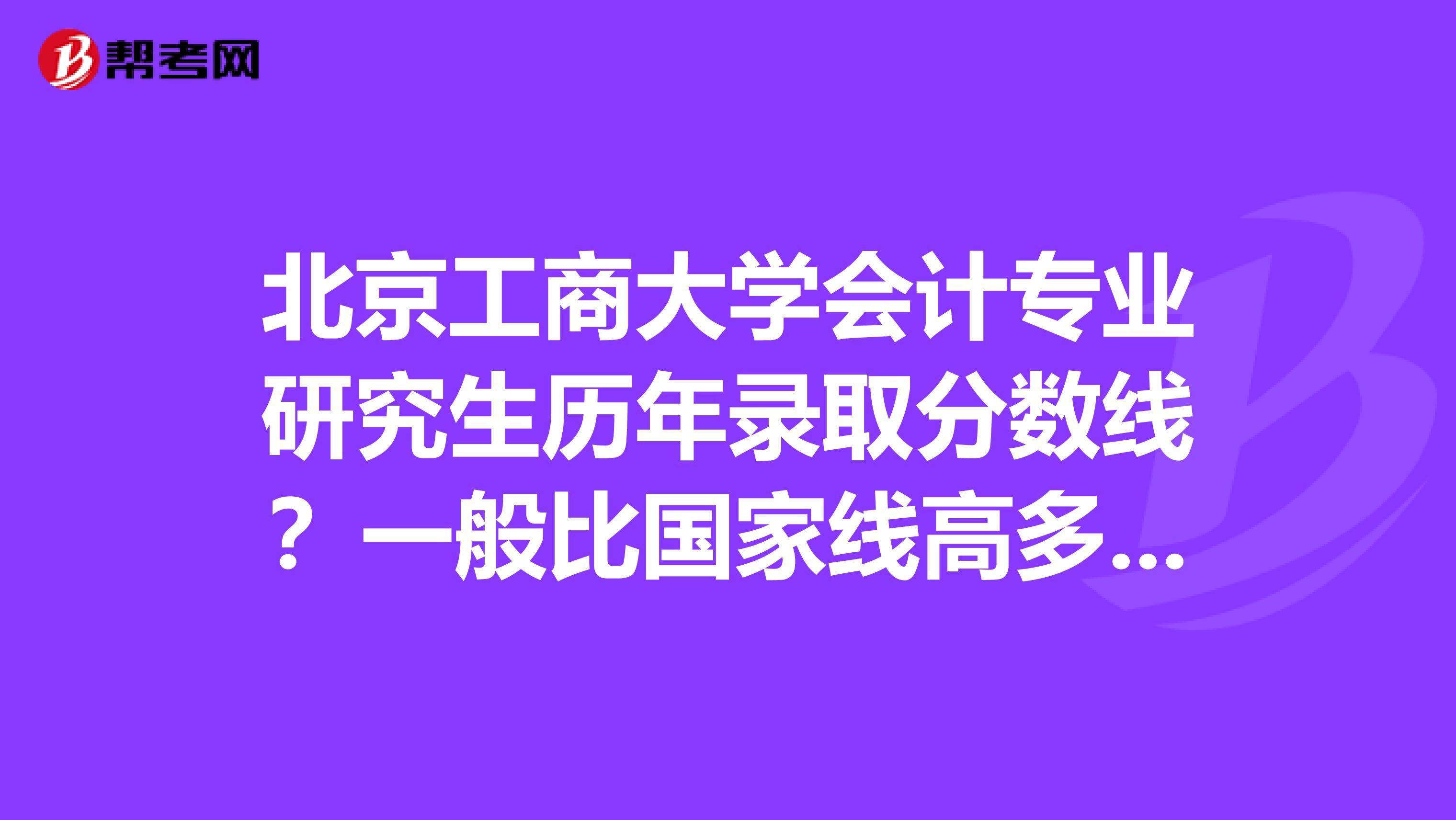 北京工商大学会计专业研究生历年录取分数线？一般比国家线高多少啊，报录比例是多少