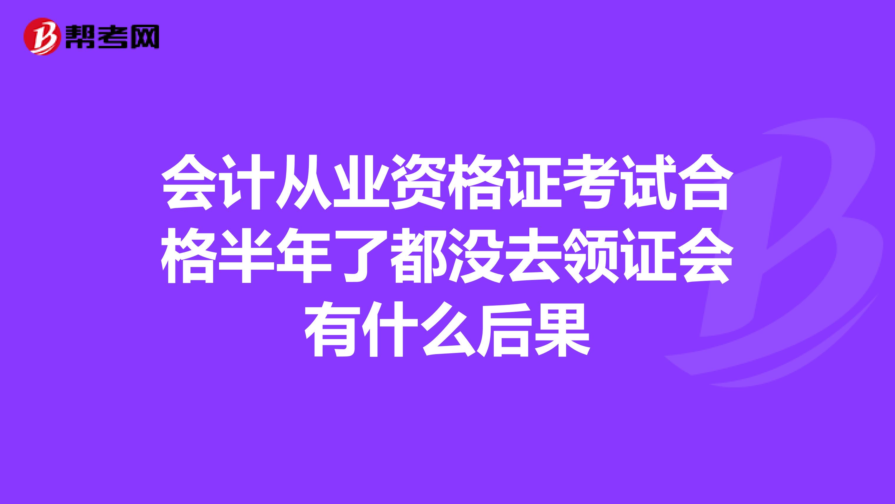 会计从业资格证考试合格半年了都没去领证会有什么后果