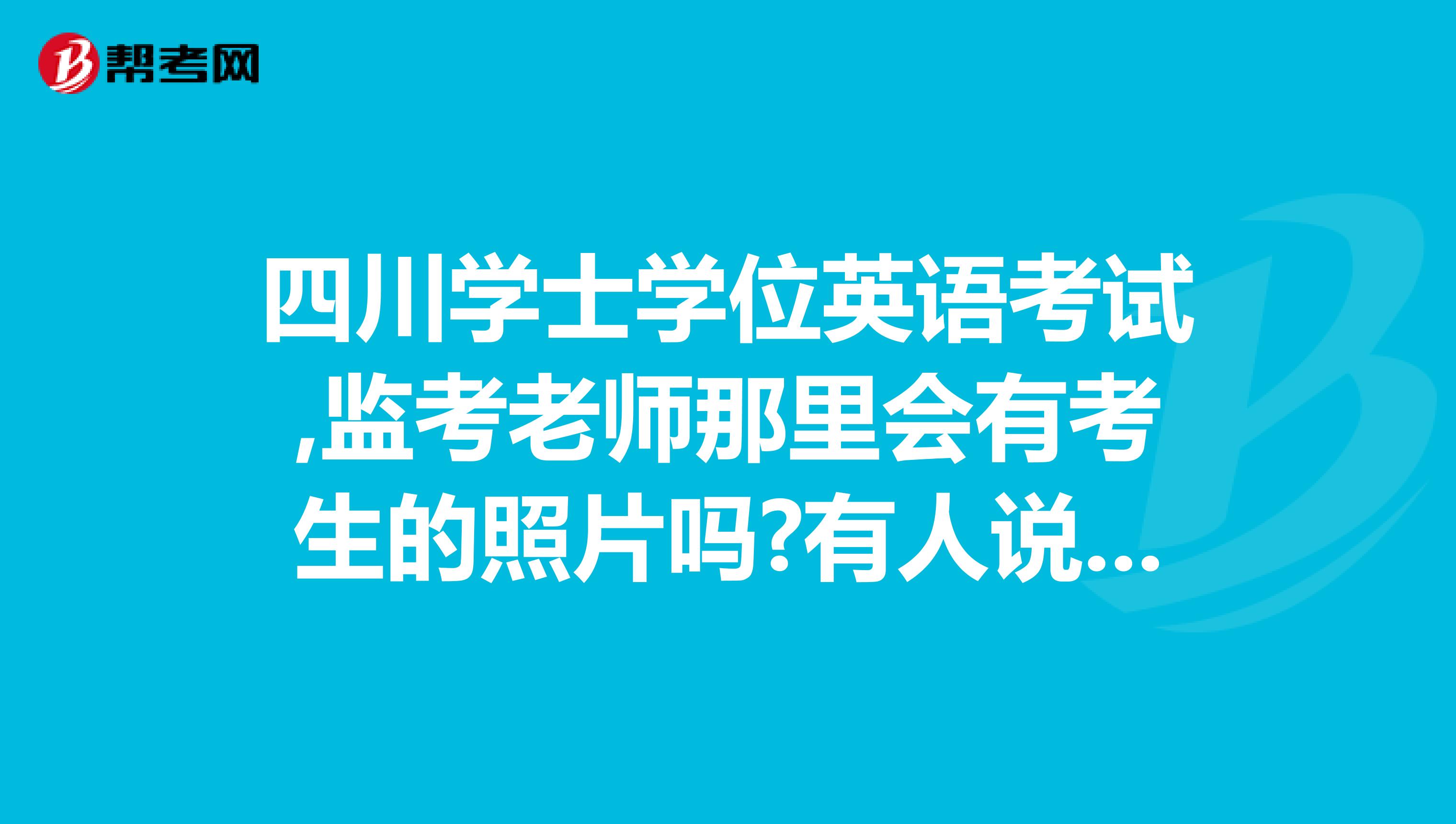 四川学士学位英语考试,监考老师那里会有考生的照片吗?有人说有,有人说没有,求一个考过的师兄告诉我一下啊