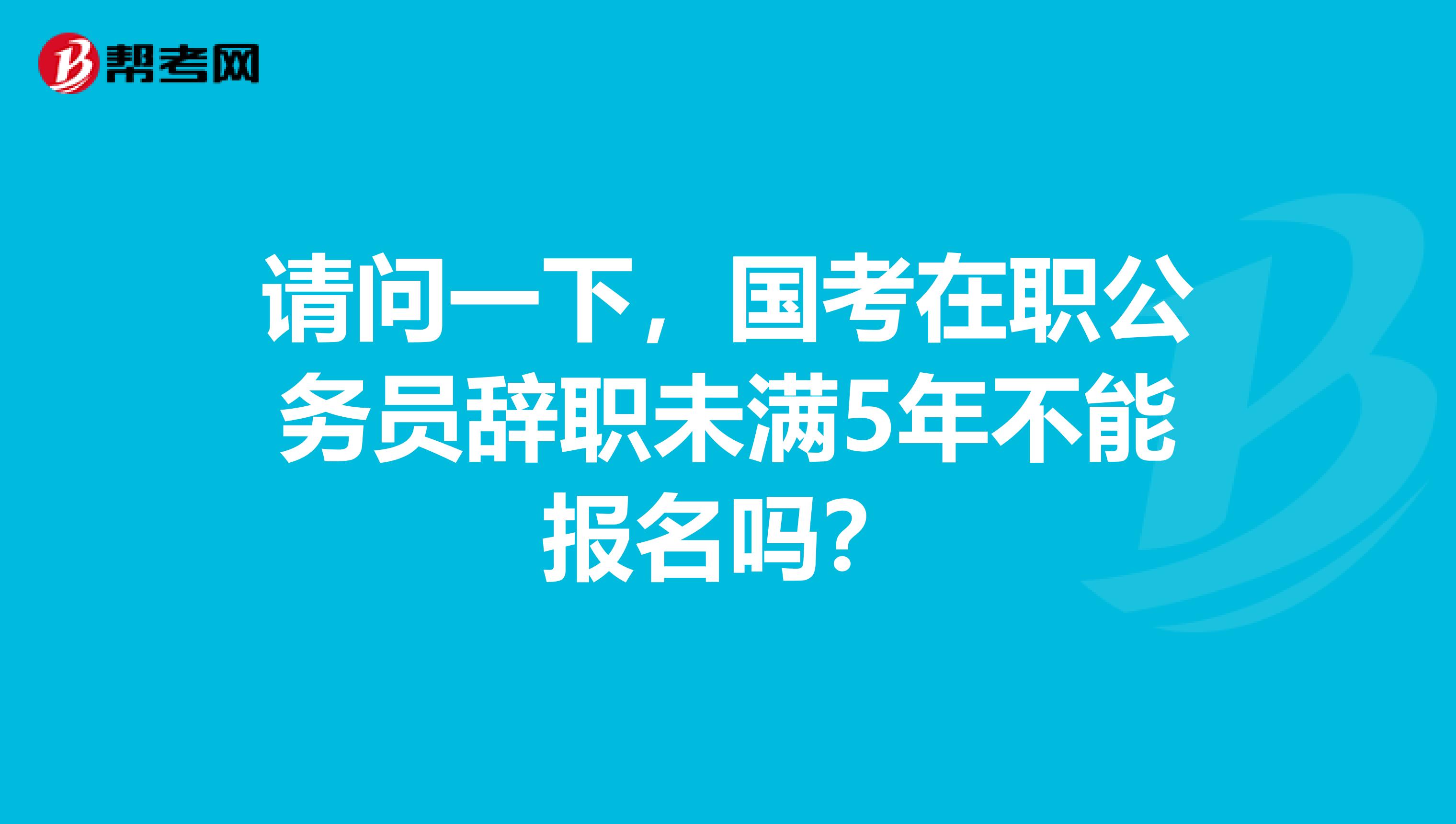 请问一下,国考在职公务员辞职未满5年不能报名吗?