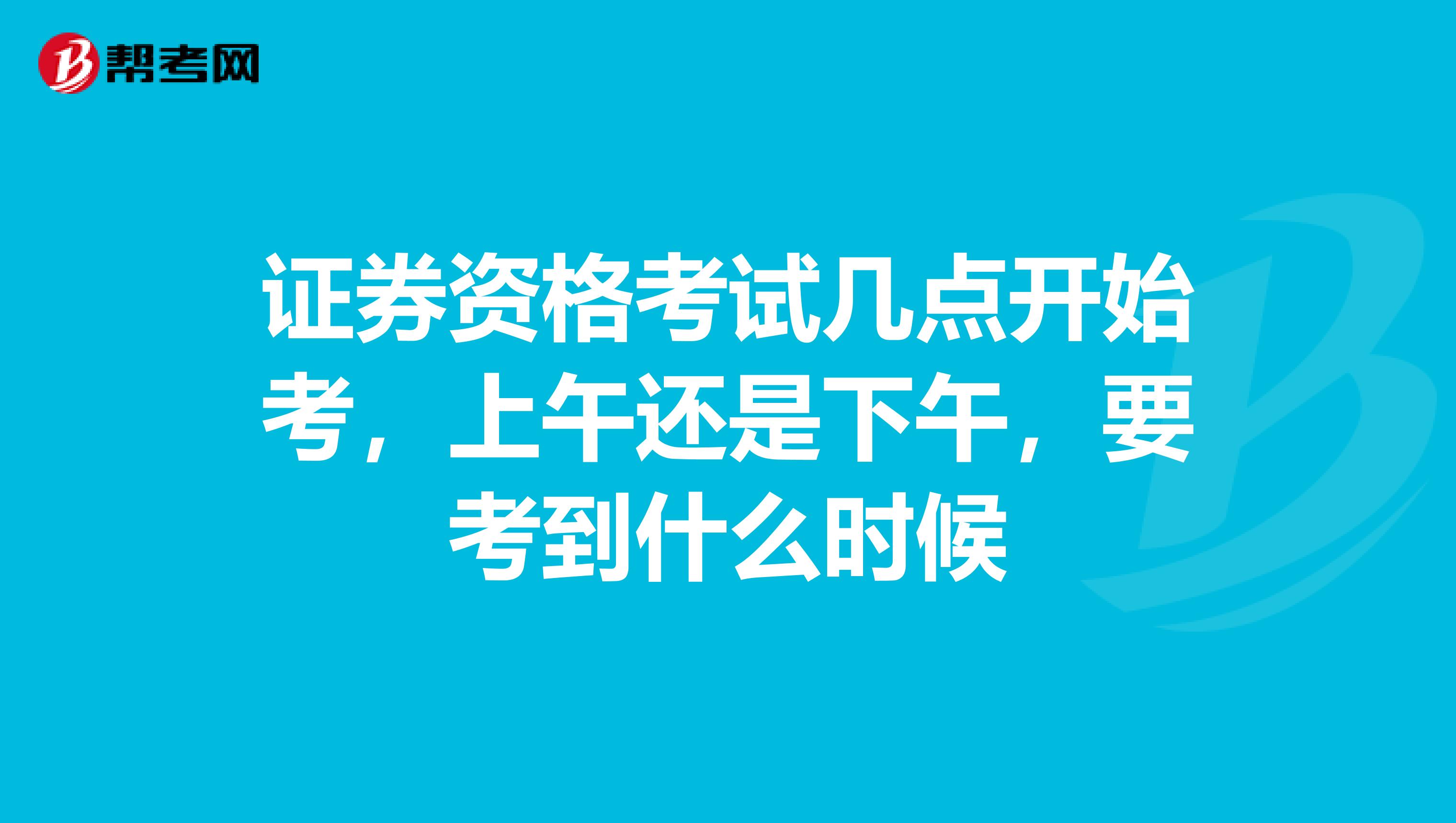 证券资格考试几点开始考，上午还是下午，要考到什么时候