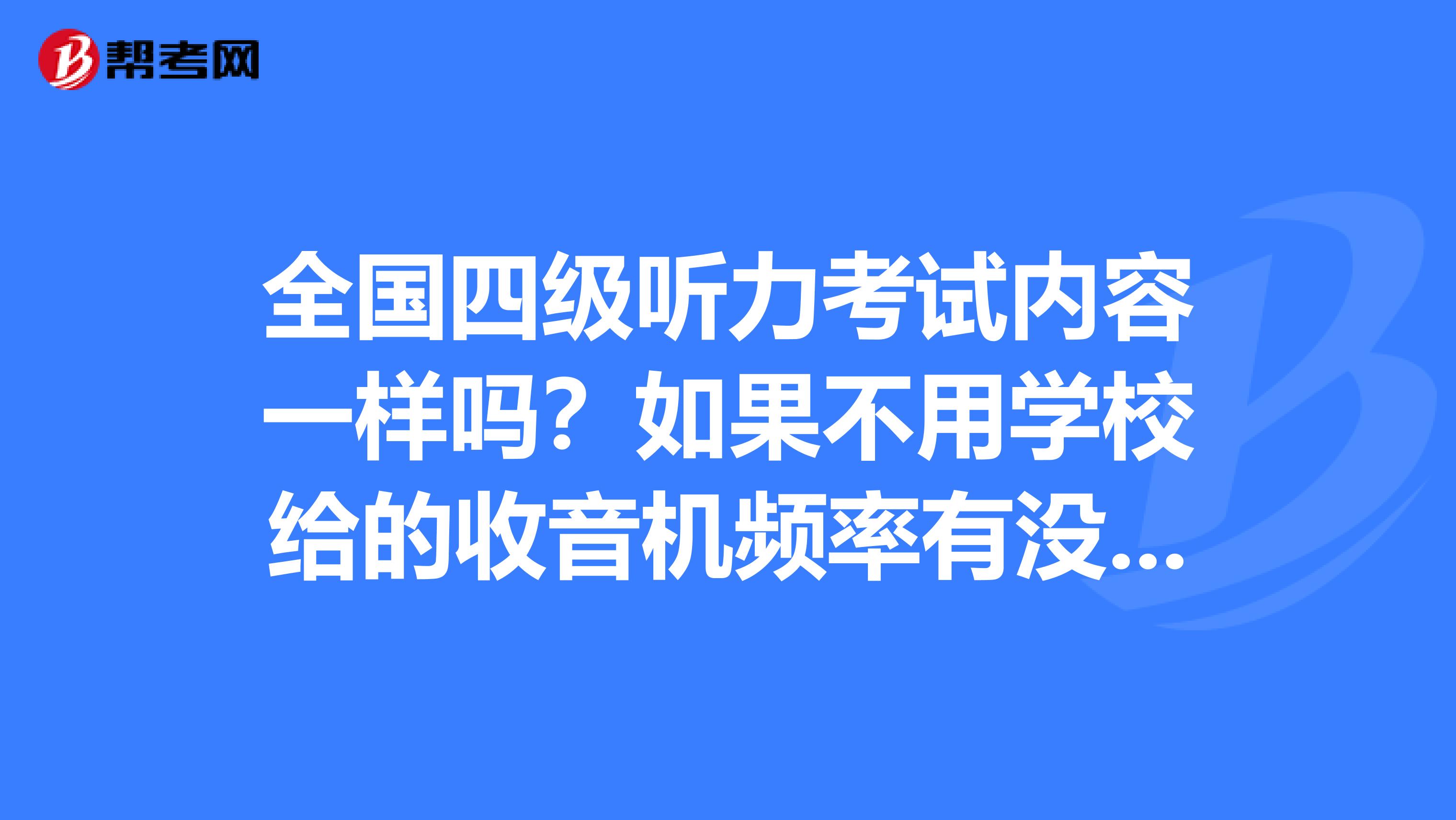 全国四级听力考试内容一样吗?如果不用学校给的收音机频率有没有什么问题?