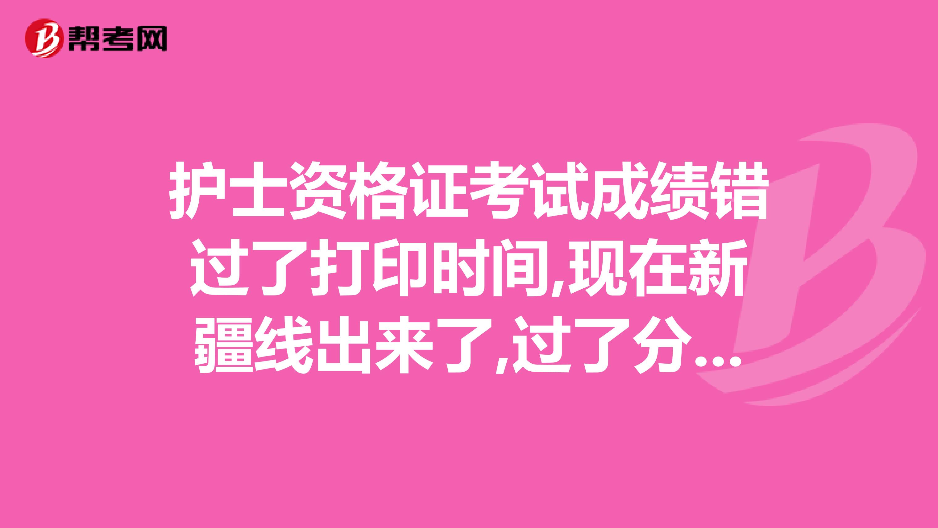 护士资格证考试成绩错过了打印时间,现在新疆线出来了,过了分数线,但是没有成绩单， 我昨