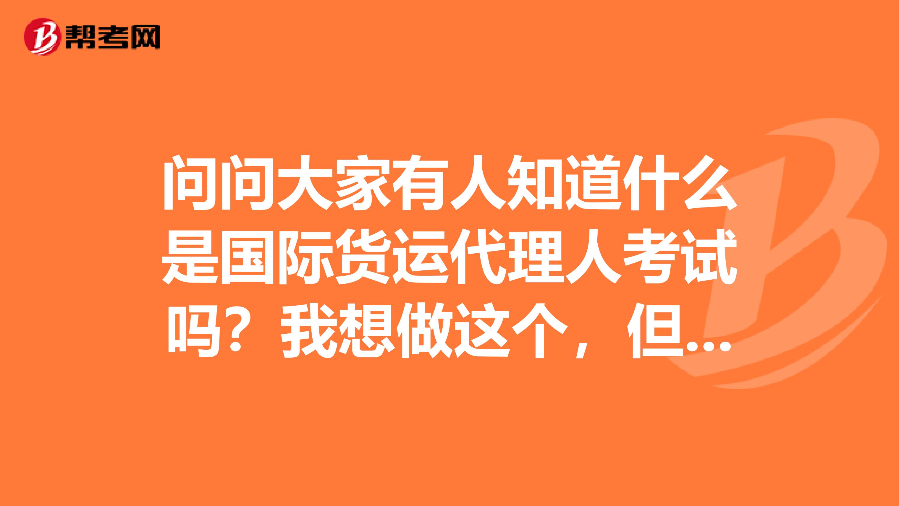 问问大家有人知道什么是国际货运代理人考试吗?我想做这个,但要先了解一下