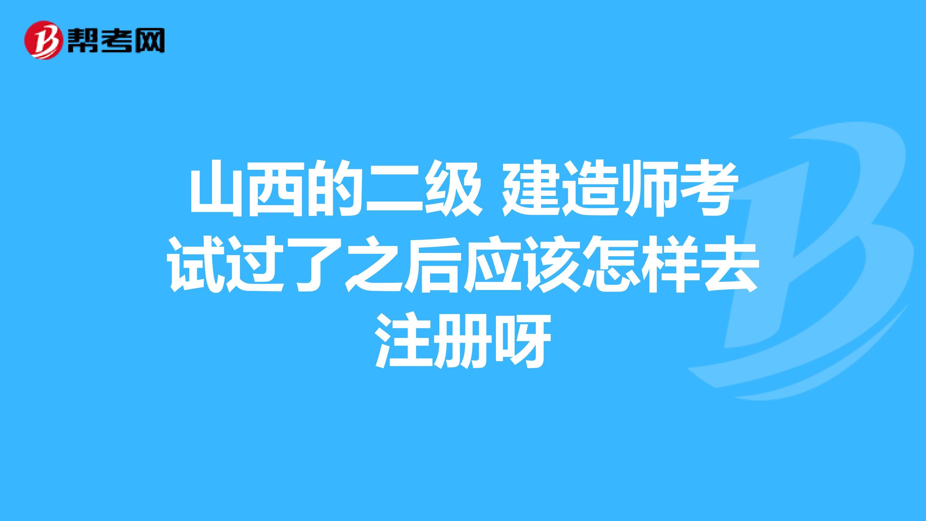 山西的二級 建造師考試過了之后應(yīng)該怎樣去注冊呀