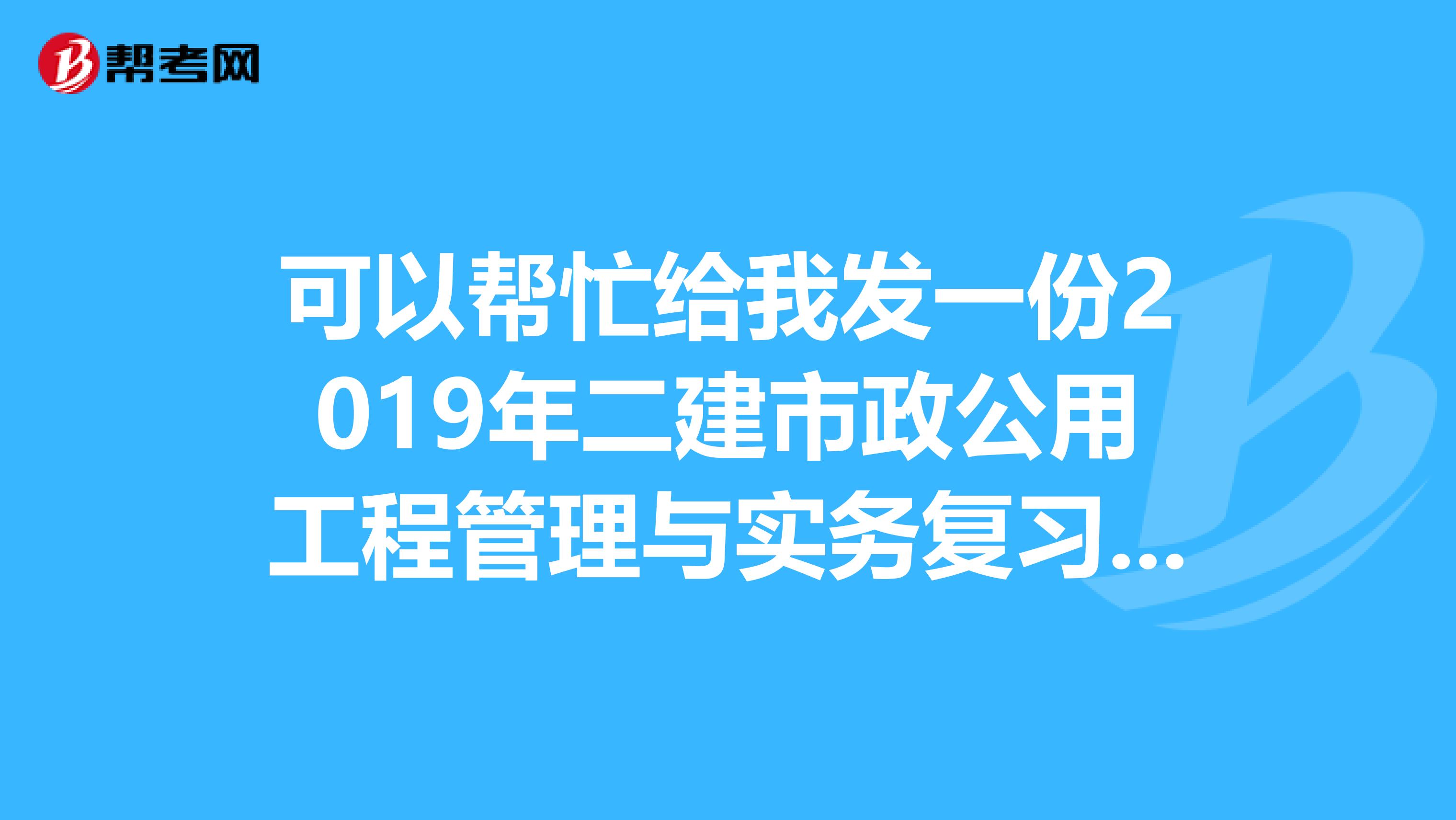 可以幫忙給我發一份2019年二建市政公用工程管理與實務複習資料或往年