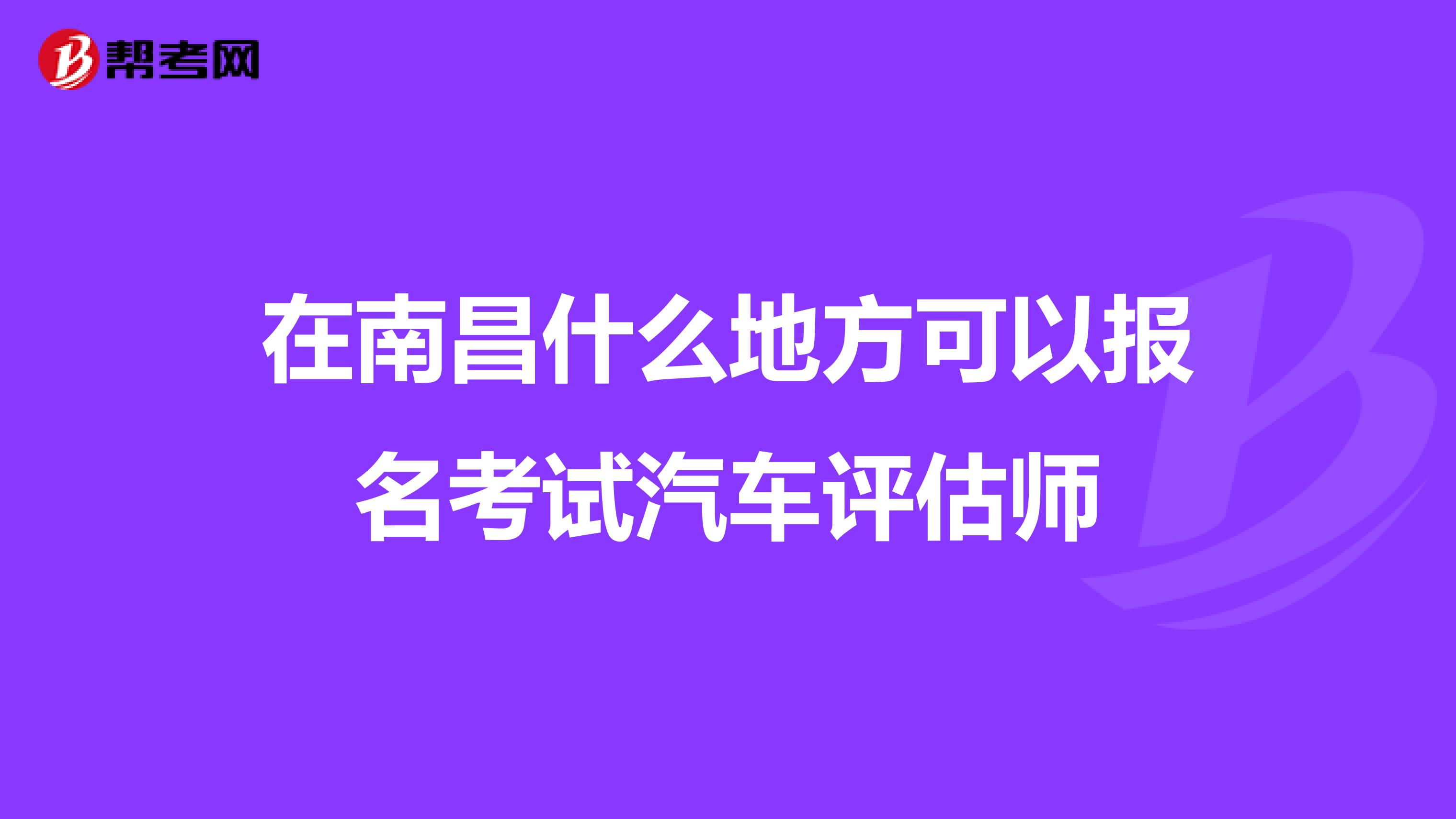 在南昌什么地方可以报名考试汽车评估师