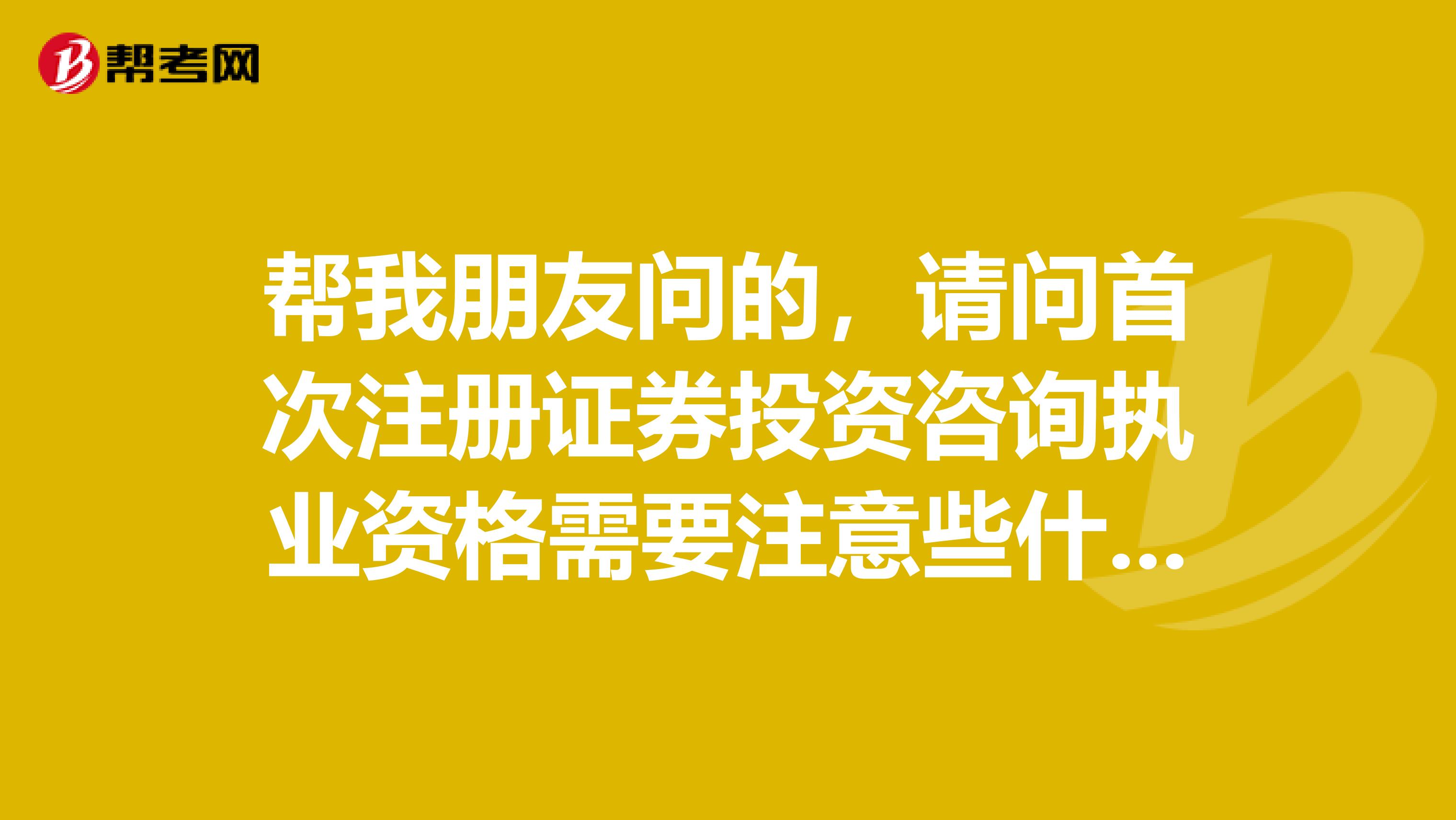 帮我朋友问的,请问首次注册证券投资咨询执业资格需要注意些什么?