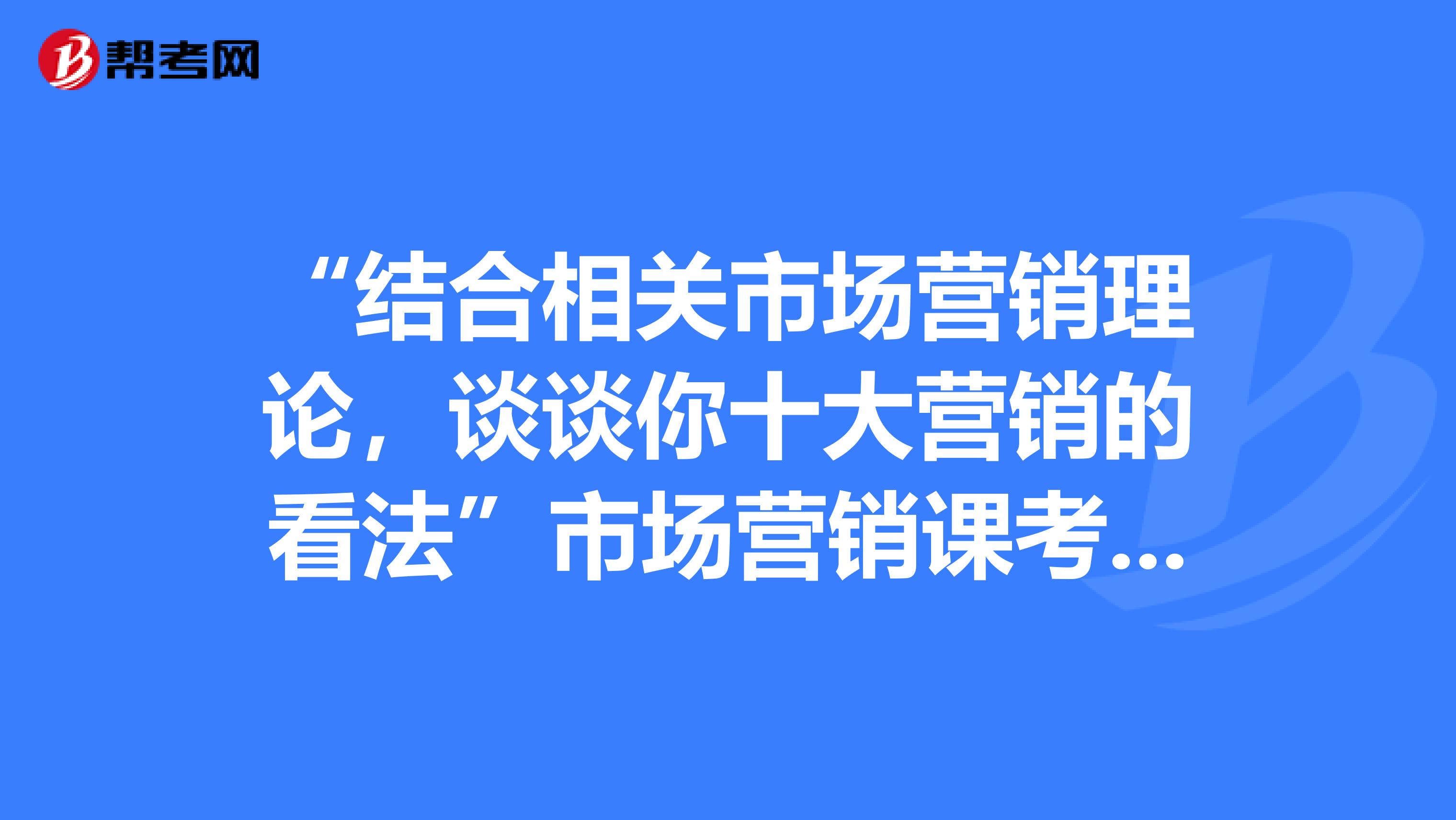 “结合相关市场营销理论，谈谈你十大营销的看法”市场营销课考试题，，谢谢了
