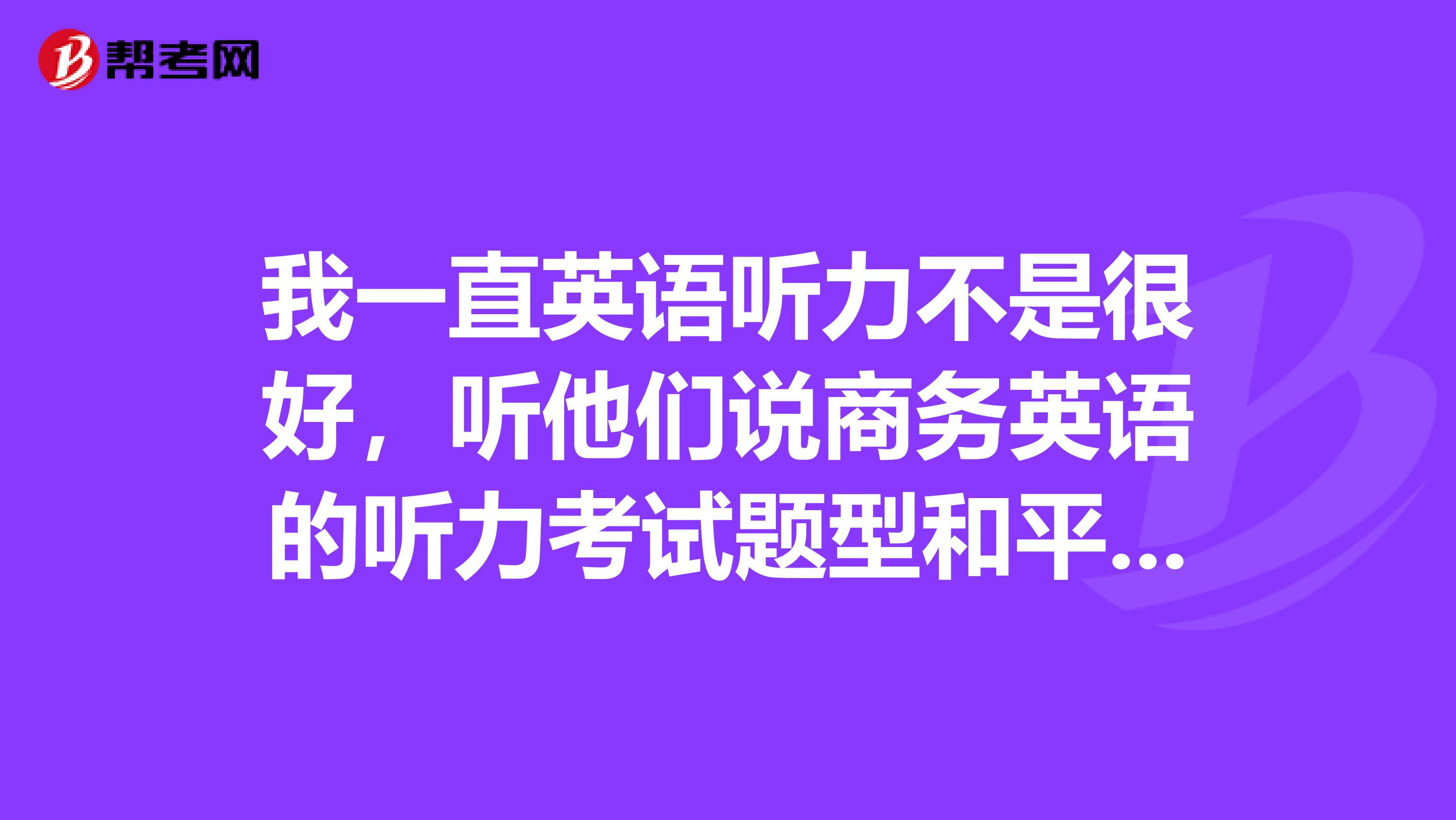 我一直英语听力不是很好,听他们说商务英语的听力考试题型和平常的一样对嘛?
