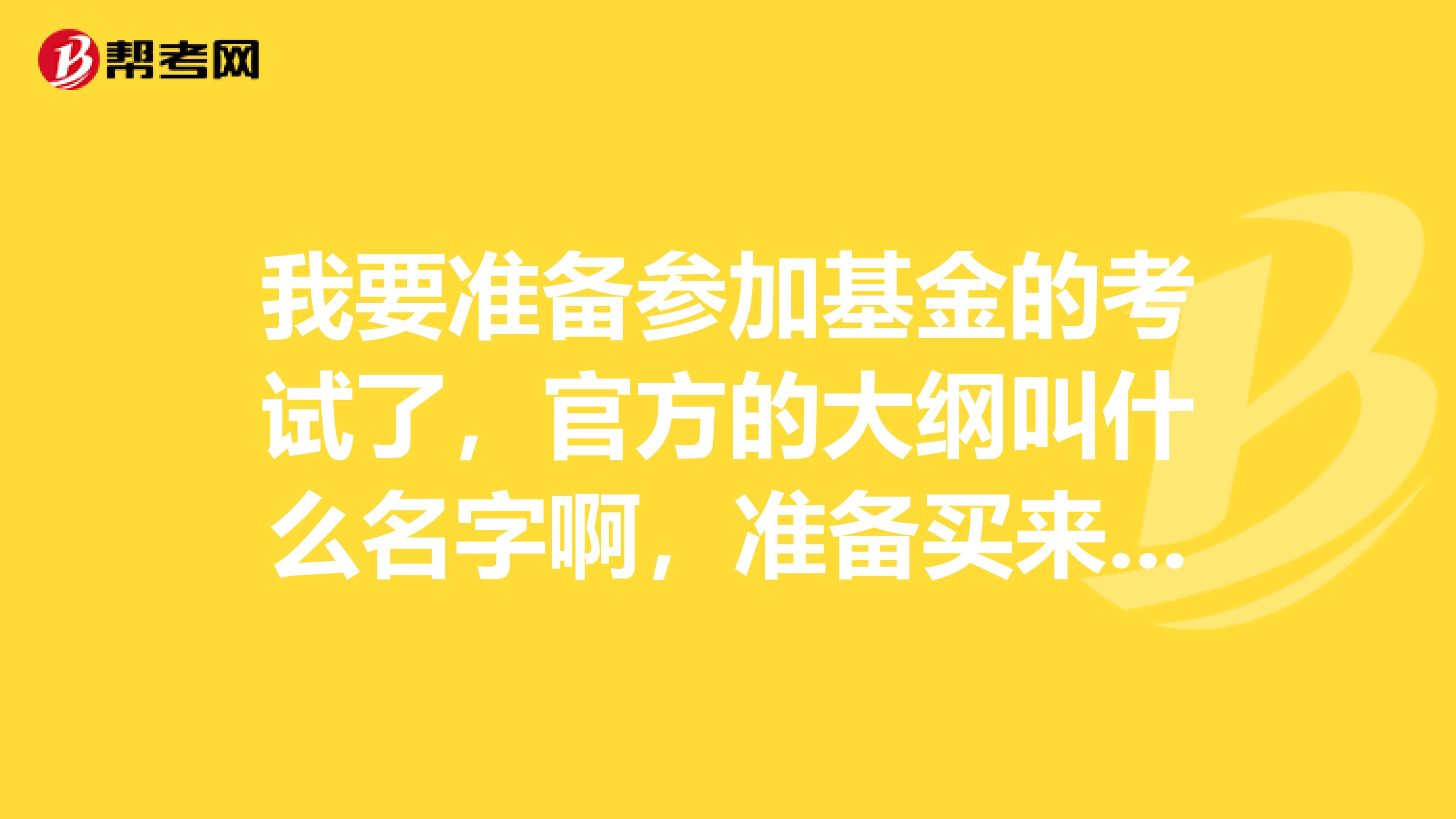 我要准备参加基金的考试了，官方的大纲叫什么名字啊，准备买来学习，要官方的哦！