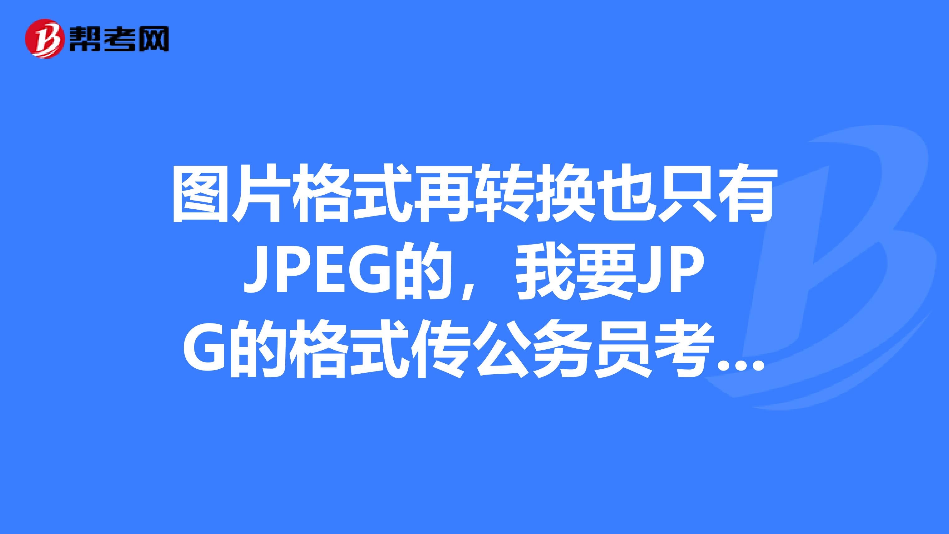 图片格式再转换也只有JPEG的,我要JPG的格式传公务员考试图片。