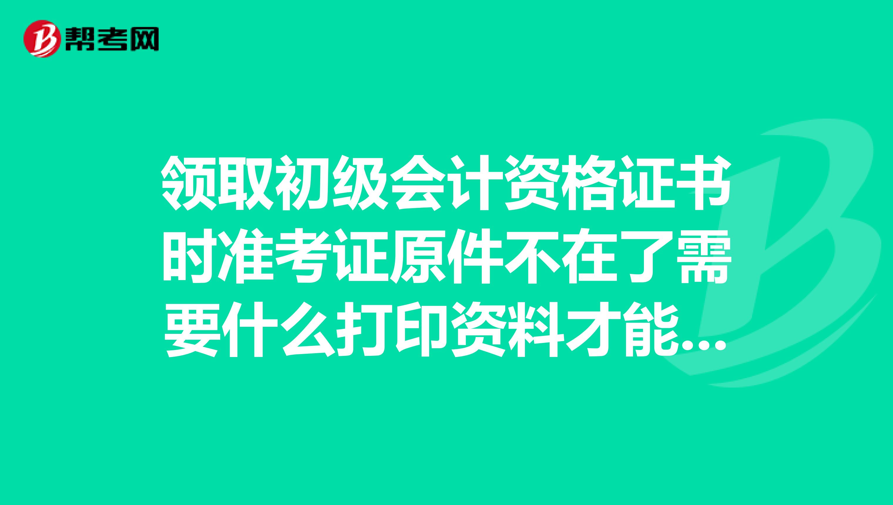 领取初级会计资格证书时准考证原件不在了需要什么打印资料才能领取
