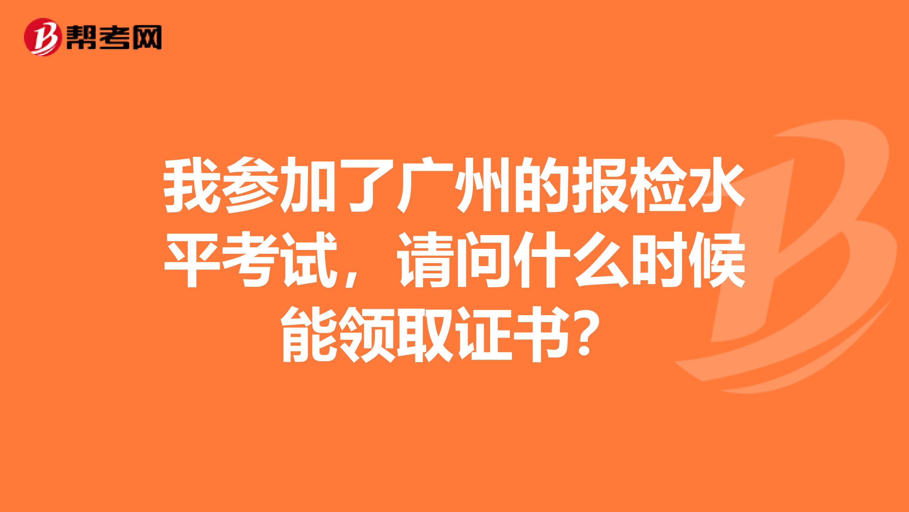 我参加了广州的报检水平考试,请问什么时候能领取证书?