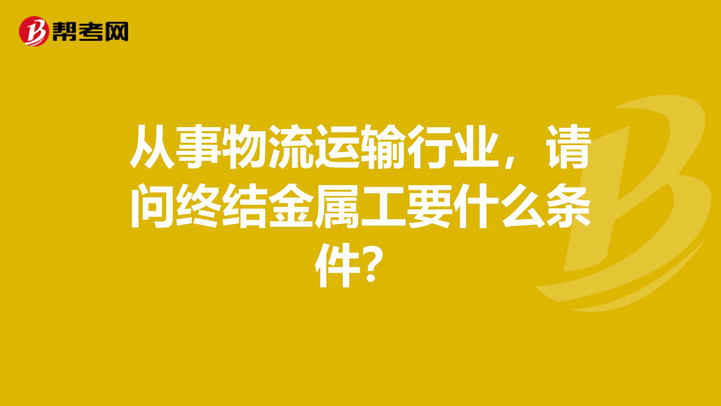 从事物流运输行业,请问终结金属工要什么条件?
