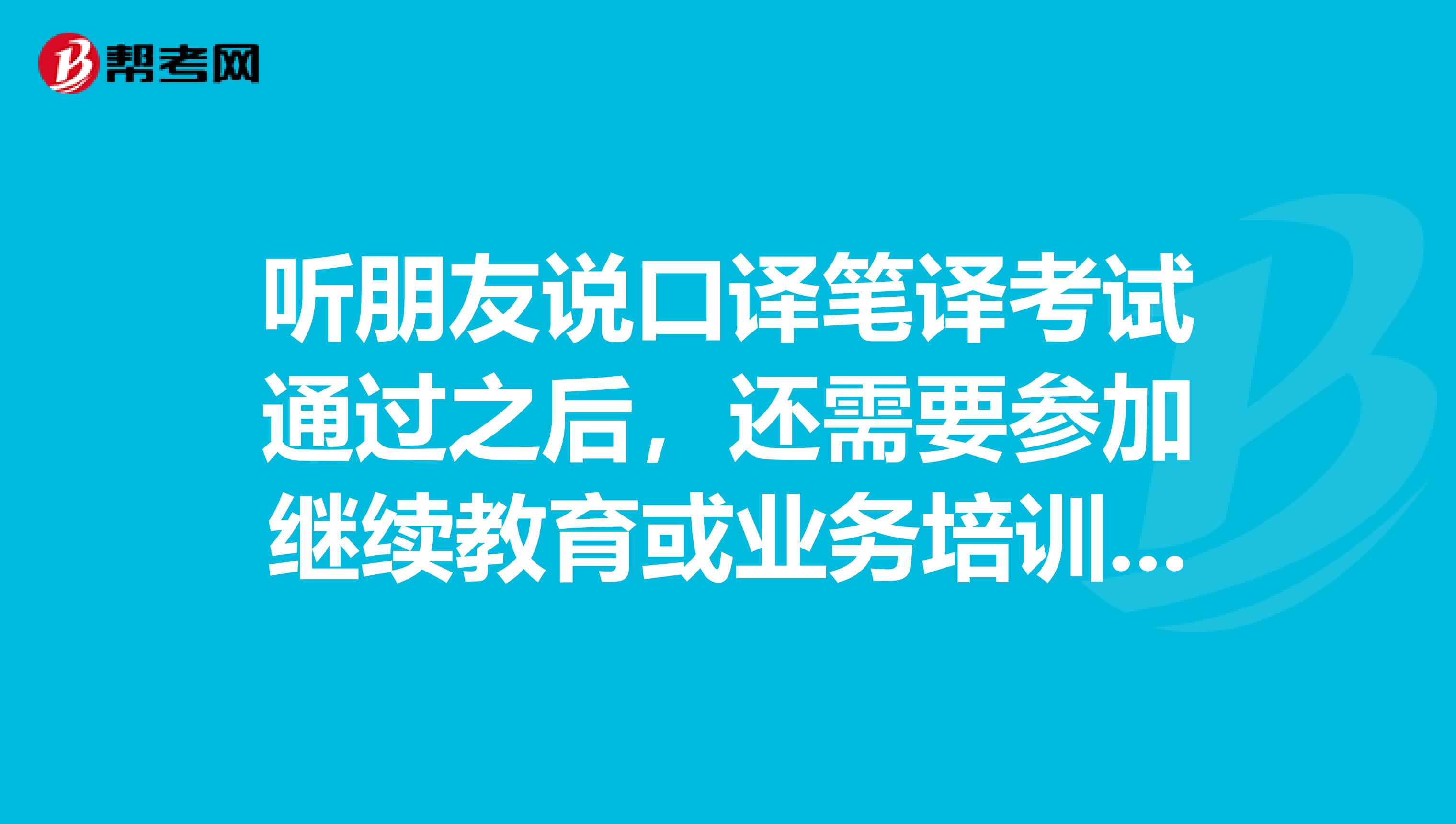 听朋友说口译笔译考试通过之后，还需要参加继续教育或业务培训，是真的吗？