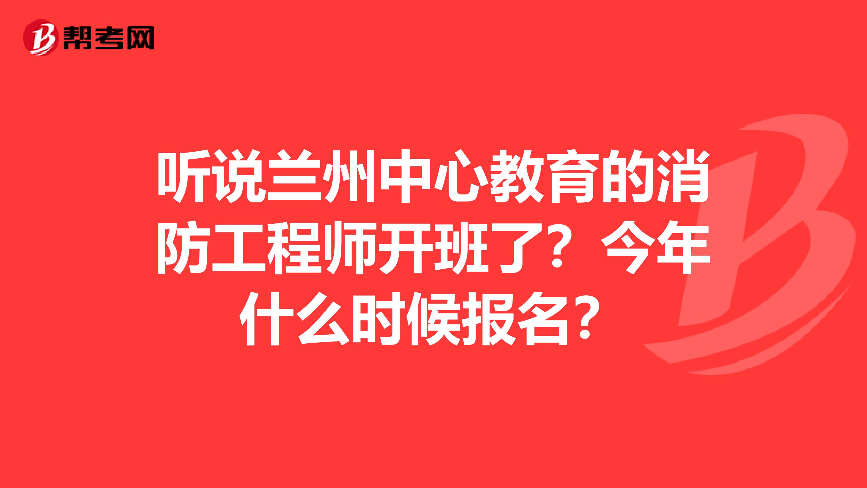 听说兰州中心教育的消防工程师开班了?今年什么时候报名?