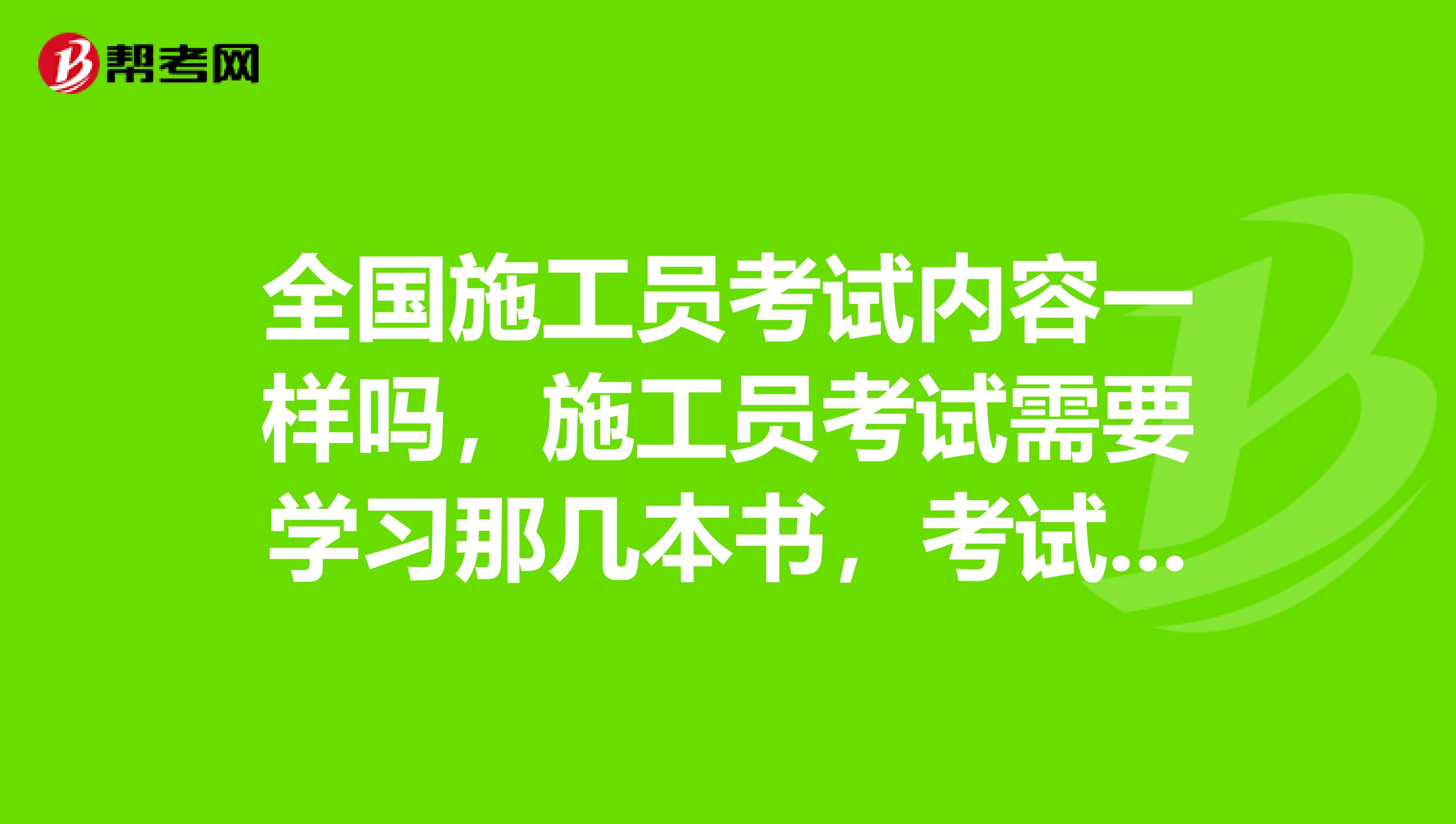 全国施工员考试内容一样吗，施工员考试需要学习那几本书，考试那些科目内容，帮忙介绍，谢谢