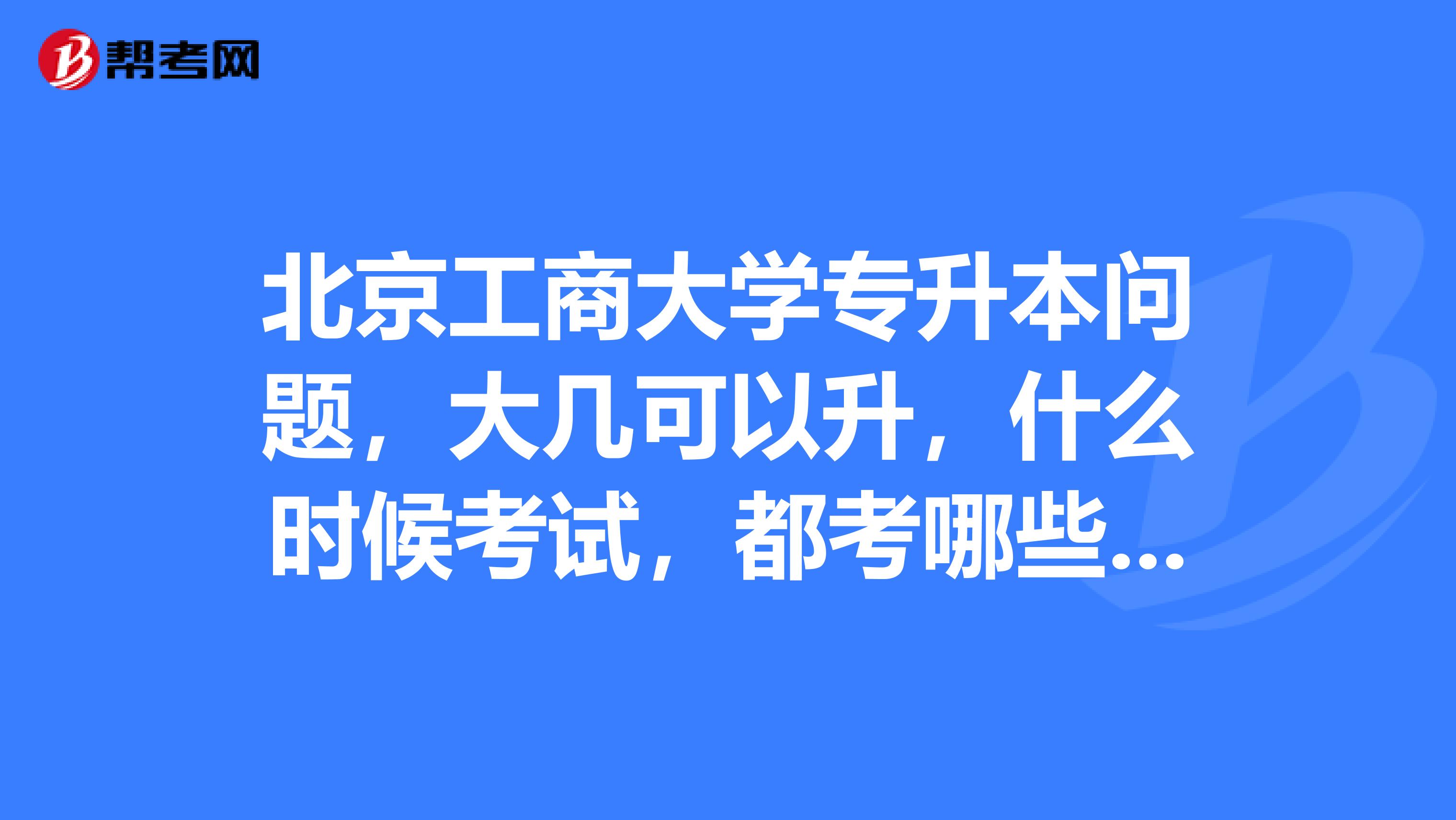 北京工商大学专升本问题,大几可以升,什么时候考试,都考哪些学科,需要准备什么