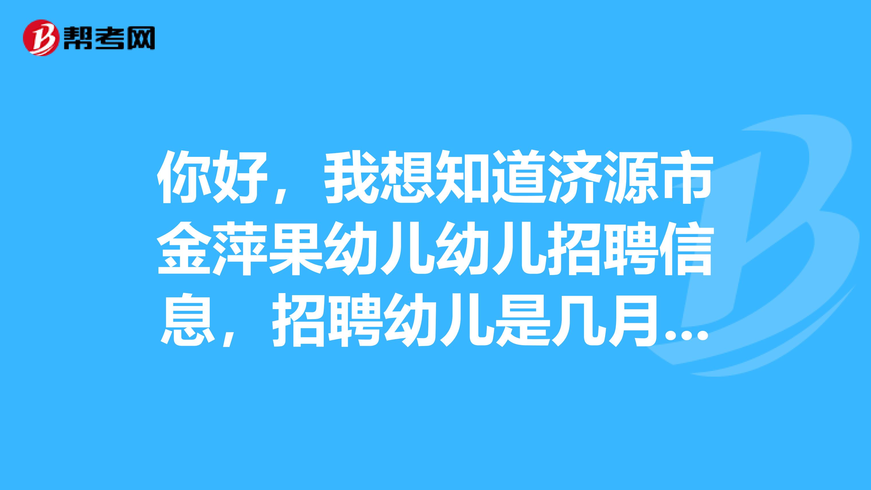 你好,我想知道济源市金萍果幼儿幼儿招聘信息,招聘幼儿是几月份招聘幼儿