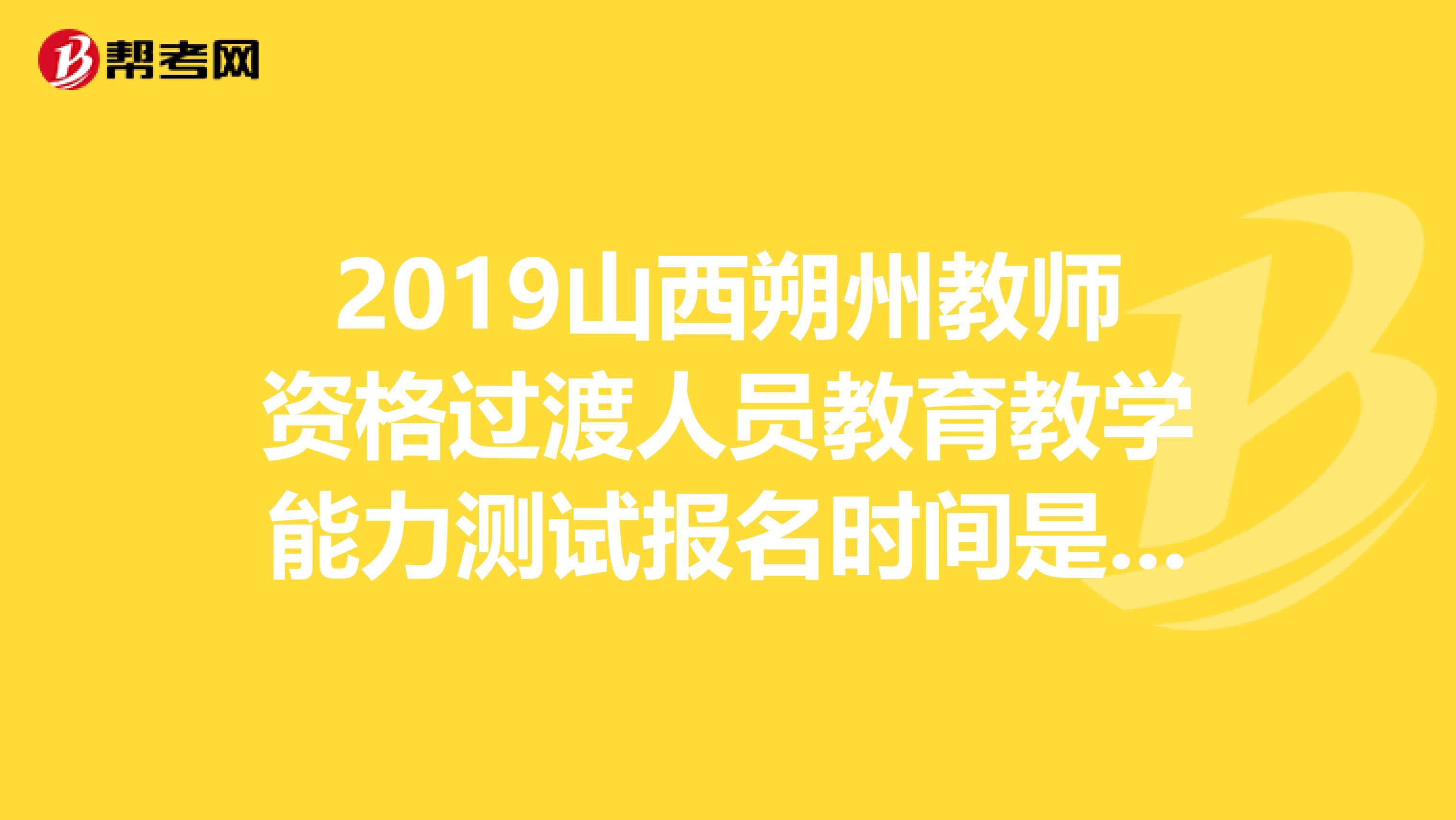 2019山西朔州教师资格过渡人员教育教学能力测试报名时间是多会儿？