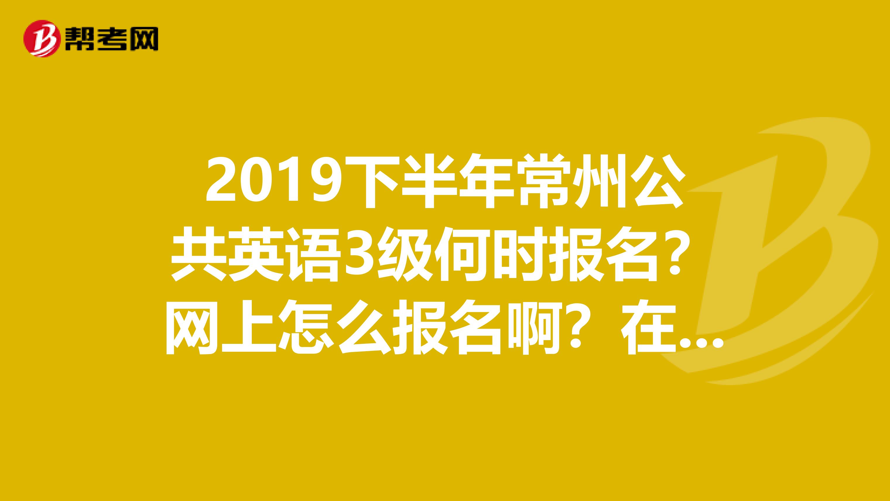 2019下半年常州公共英语3级何时报名？网上怎么报名啊？在哪考啊？