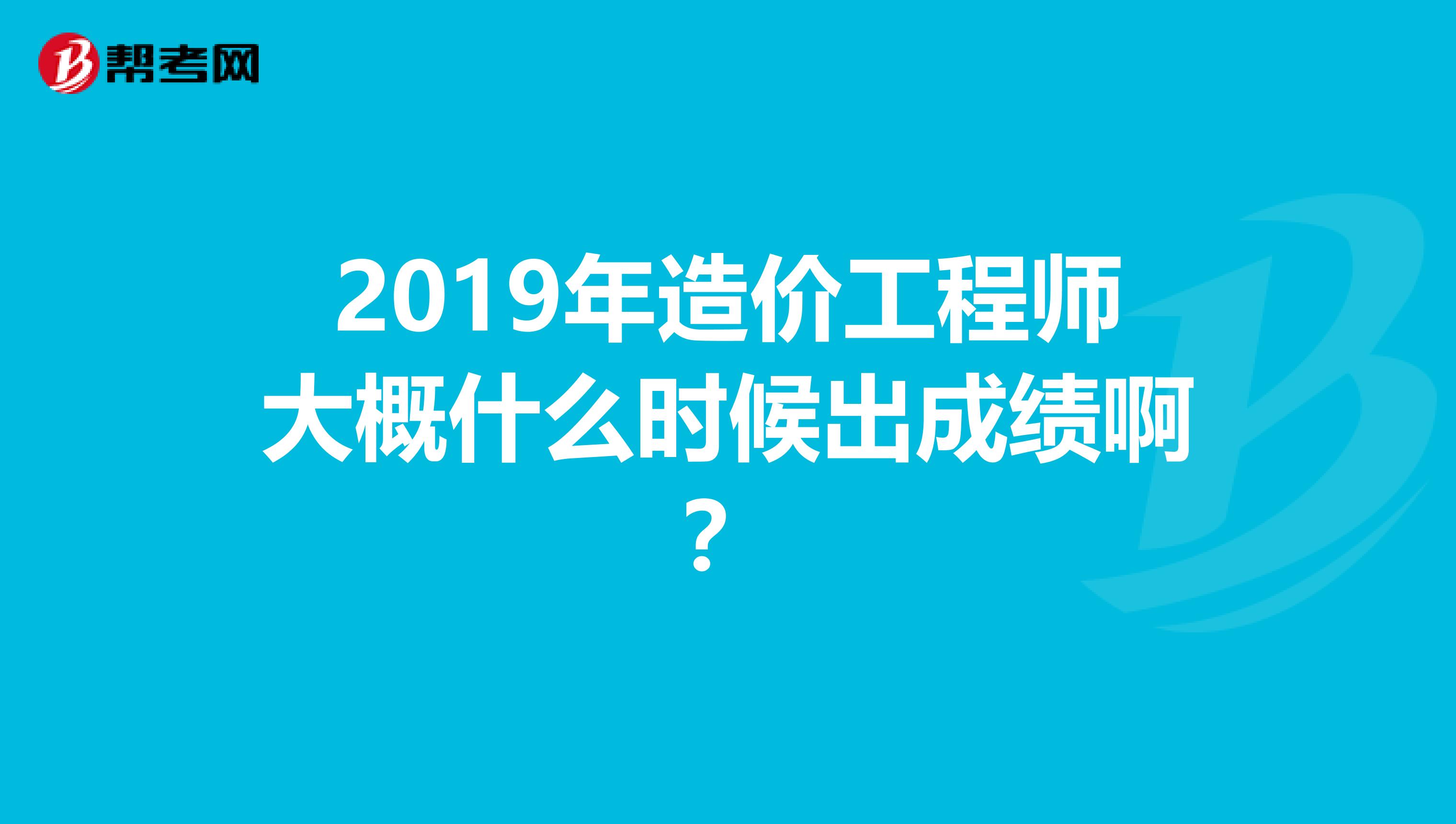 2019年造价工程师大概什么时候出成绩啊?