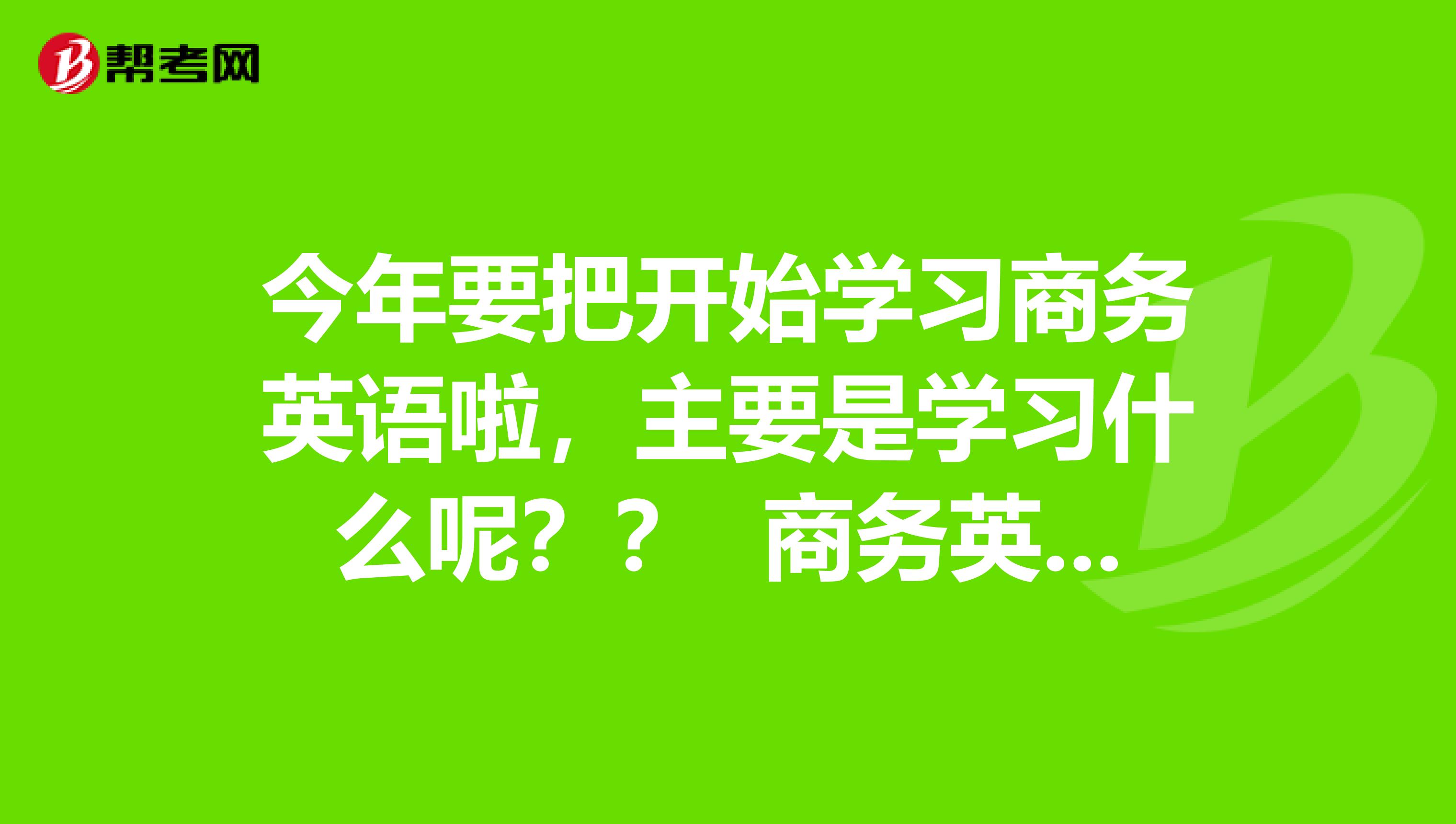 今年要把开始学习商务英语啦，主要是学习什么呢？？ 商务英语前景是怎么样的呢？好不好呀！！