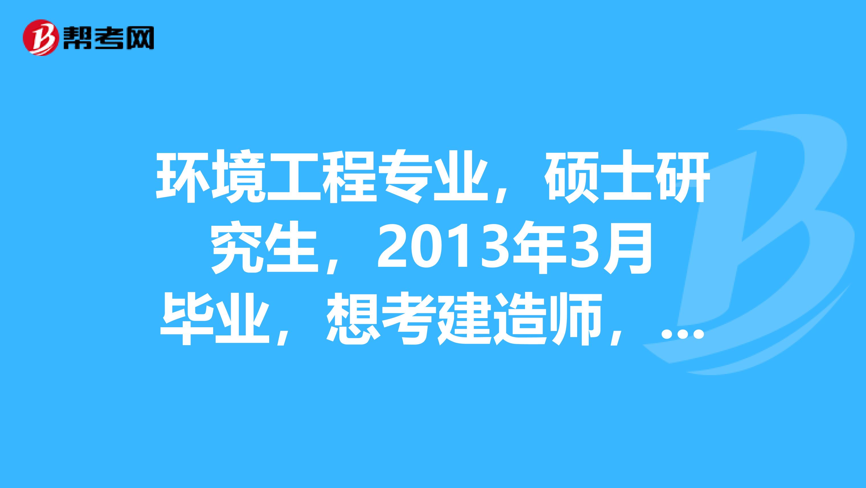 环境工程专业，硕士研究生，2013年3月毕业，想考建造师，需要什么条件？本科和研究生期间学习的方向是大气和水污染处理，选择什么专业比较好？？