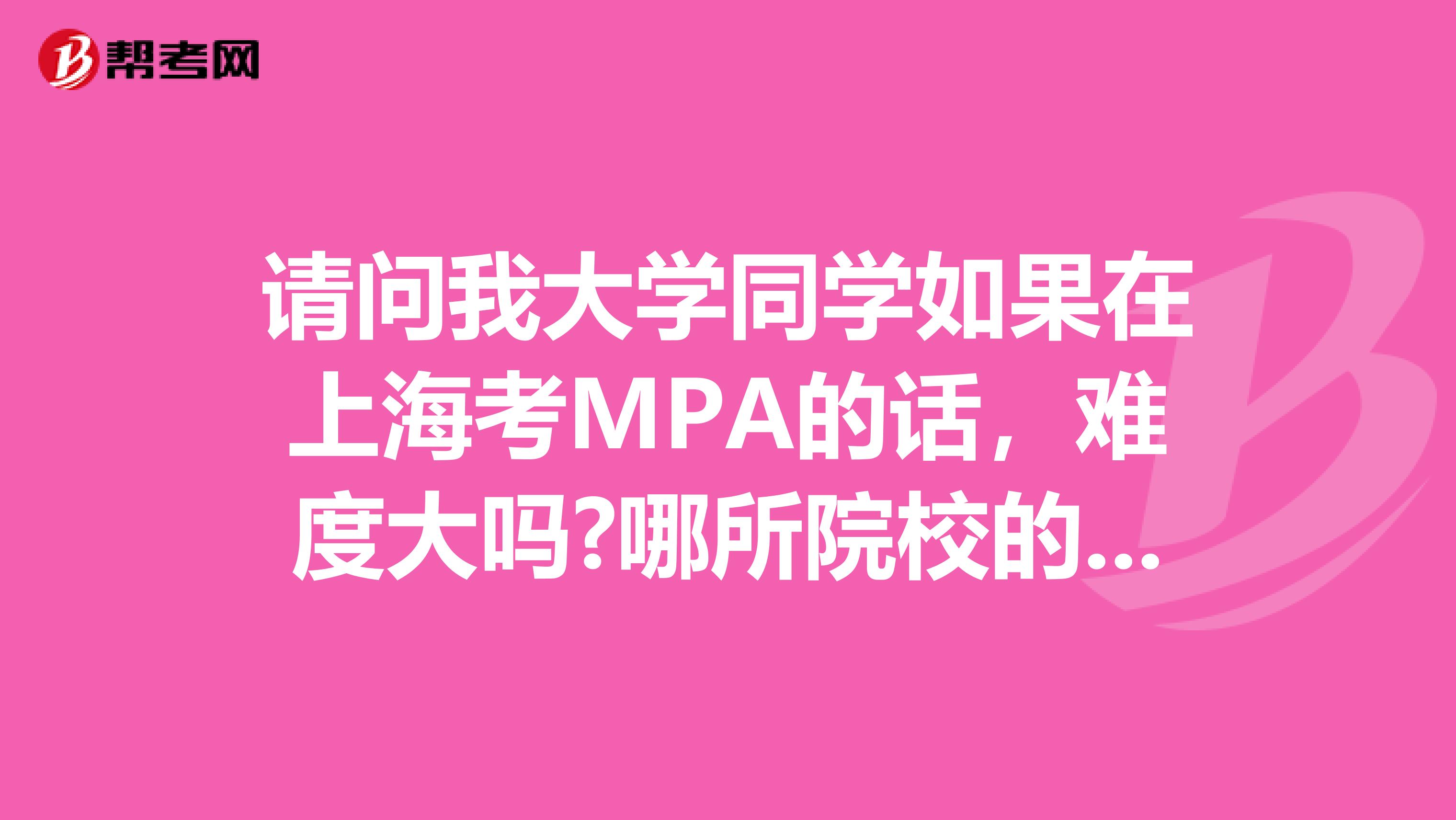 请问我大学同学如果在上海考MPA的话，难度大吗?哪所院校的MPA比较好?