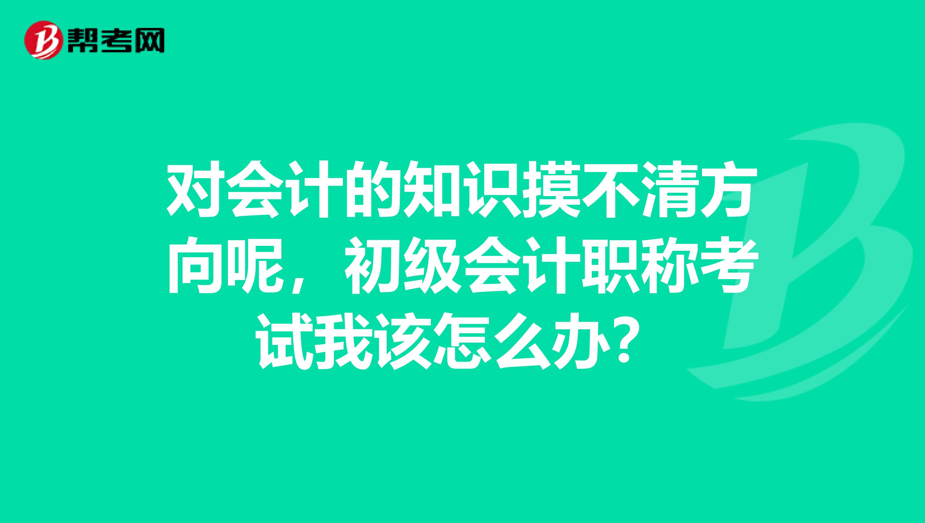 对会计的知识摸不清方向呢，初级会计职称考试我该怎么办？