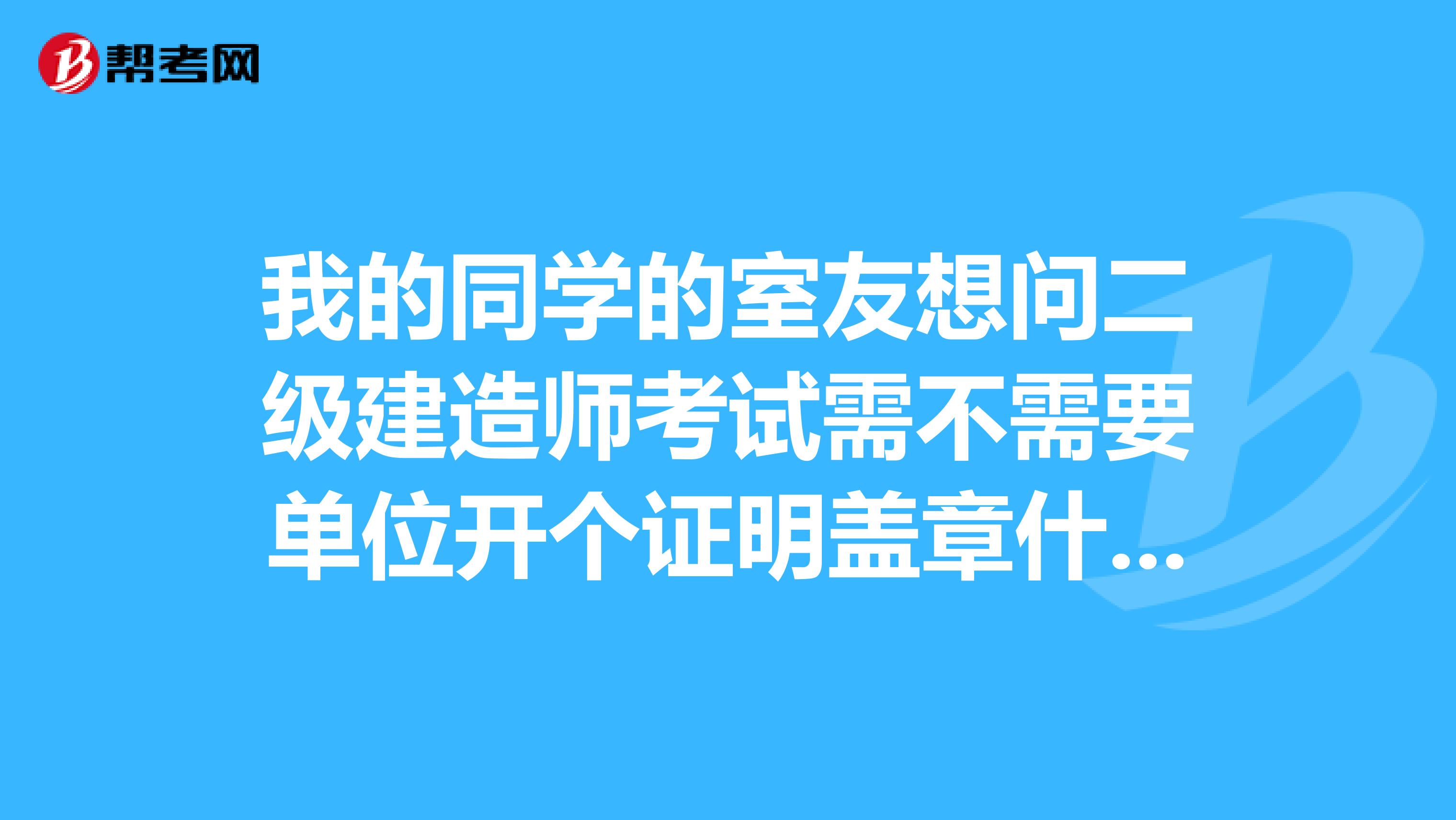 我的同学的室友想问二级建造师考试需不需要单位开个证明盖章什么的?