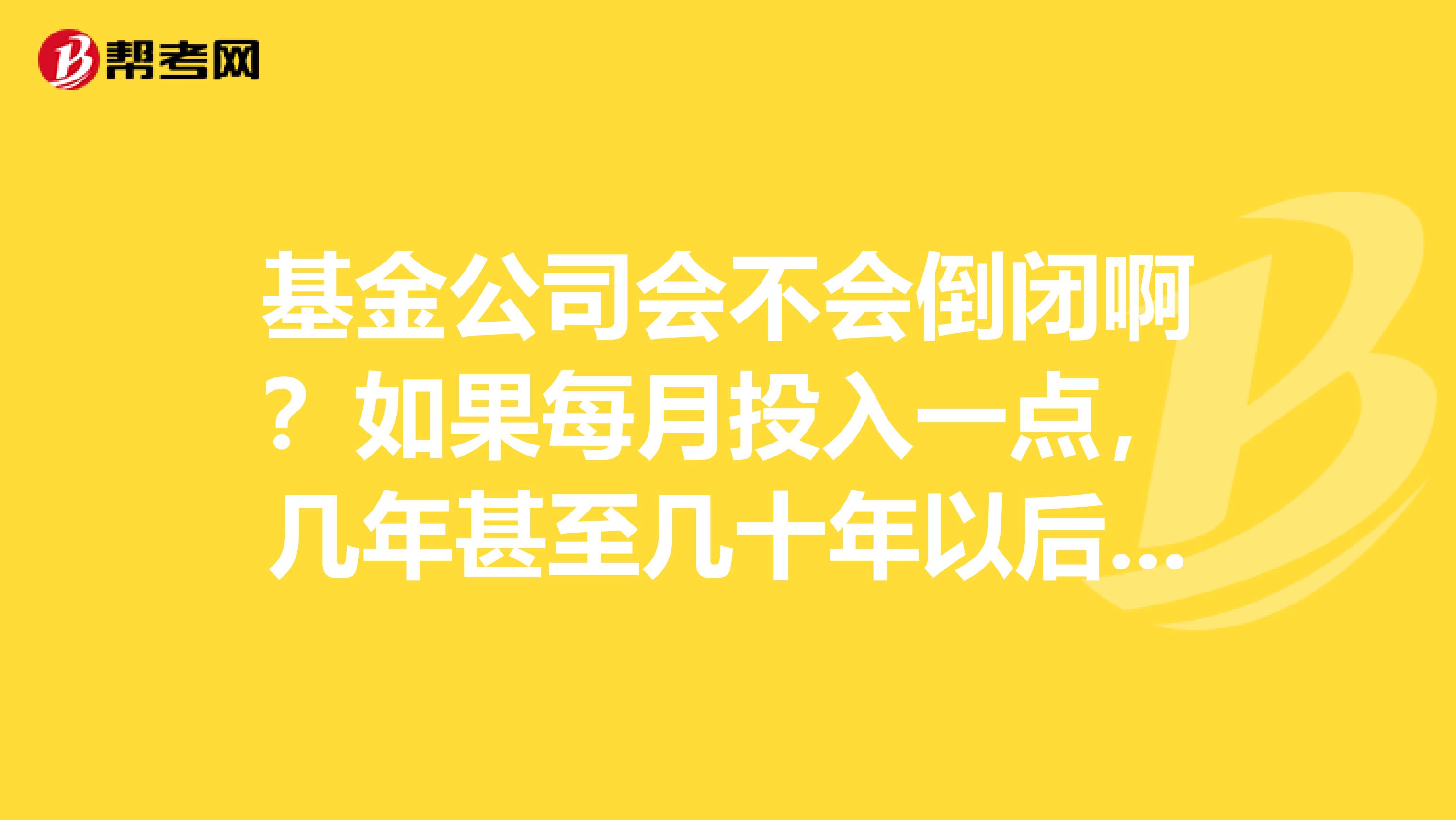 基金公司会不会倒闭啊？如果每月投入一点，几年甚至几十年以后倒出来，万一他倒闭了怎么办？