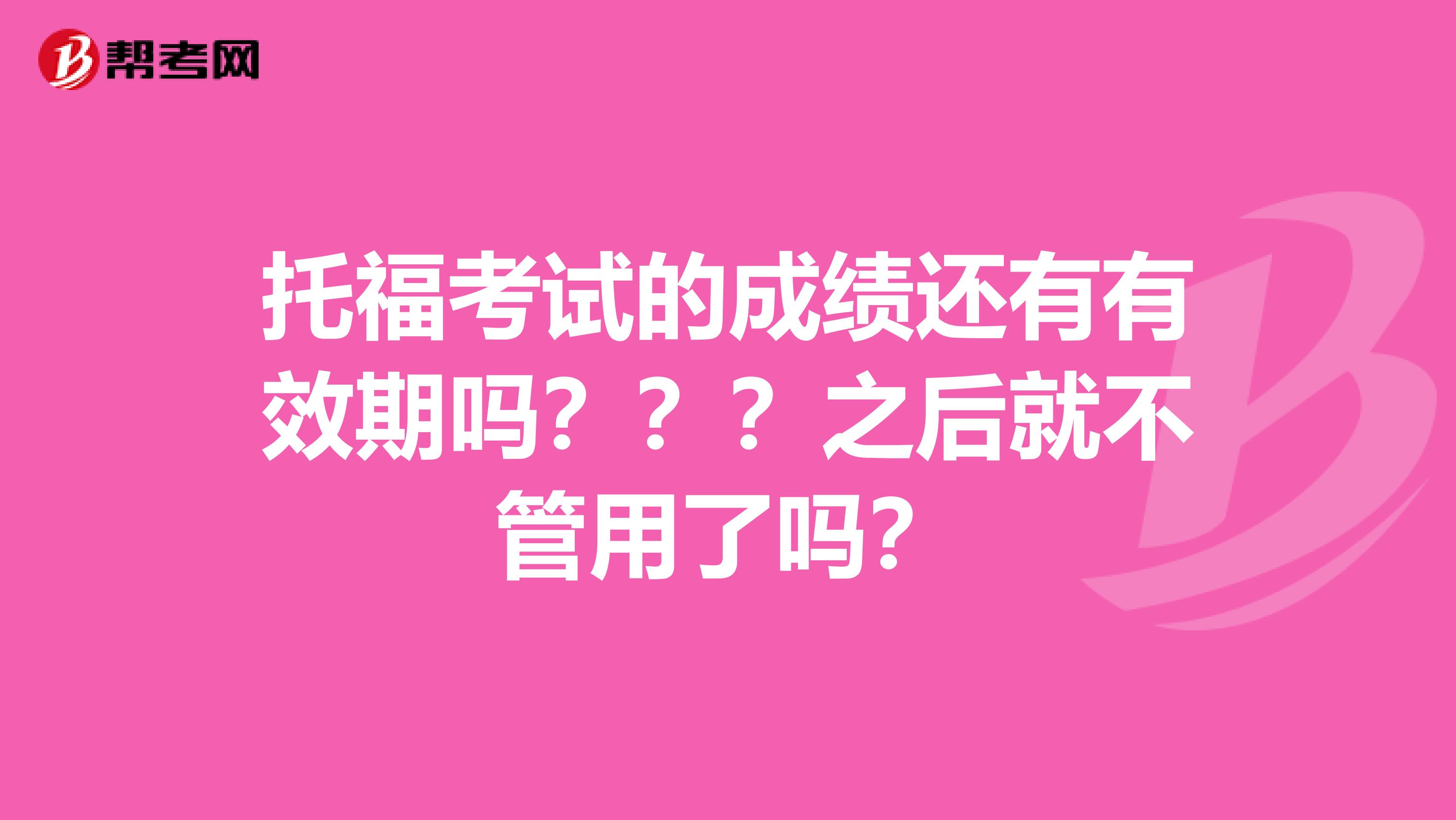 托福考试的成绩还有有效期吗？？？之后就不管用了吗？