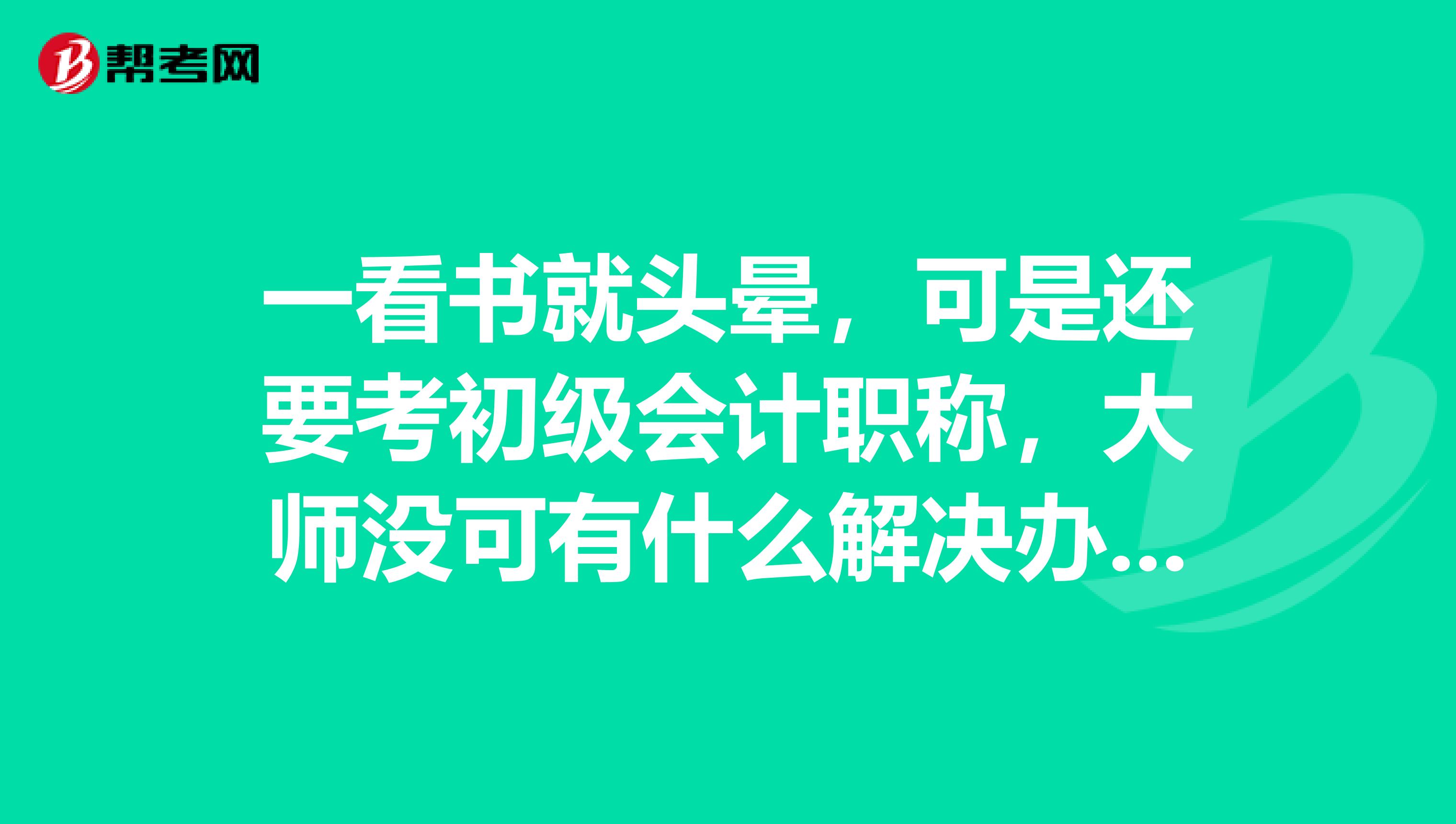 一看书就头晕，可是还要考初级会计职称，大师没可有什么解决办法？你们怎么学的？