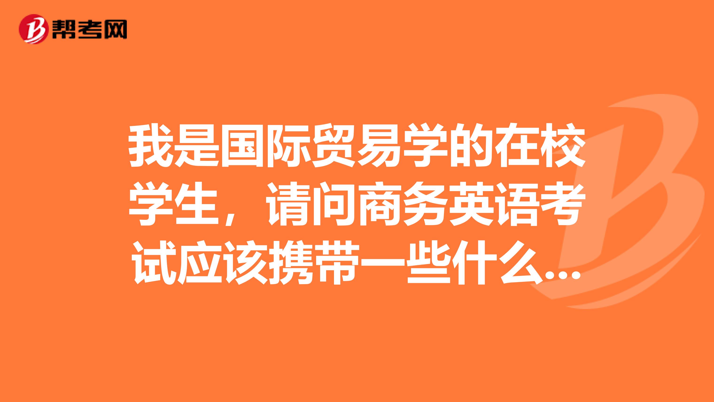我是国际贸易学的在校学生,请问商务英语考试应该携带一些什么物品 啊?