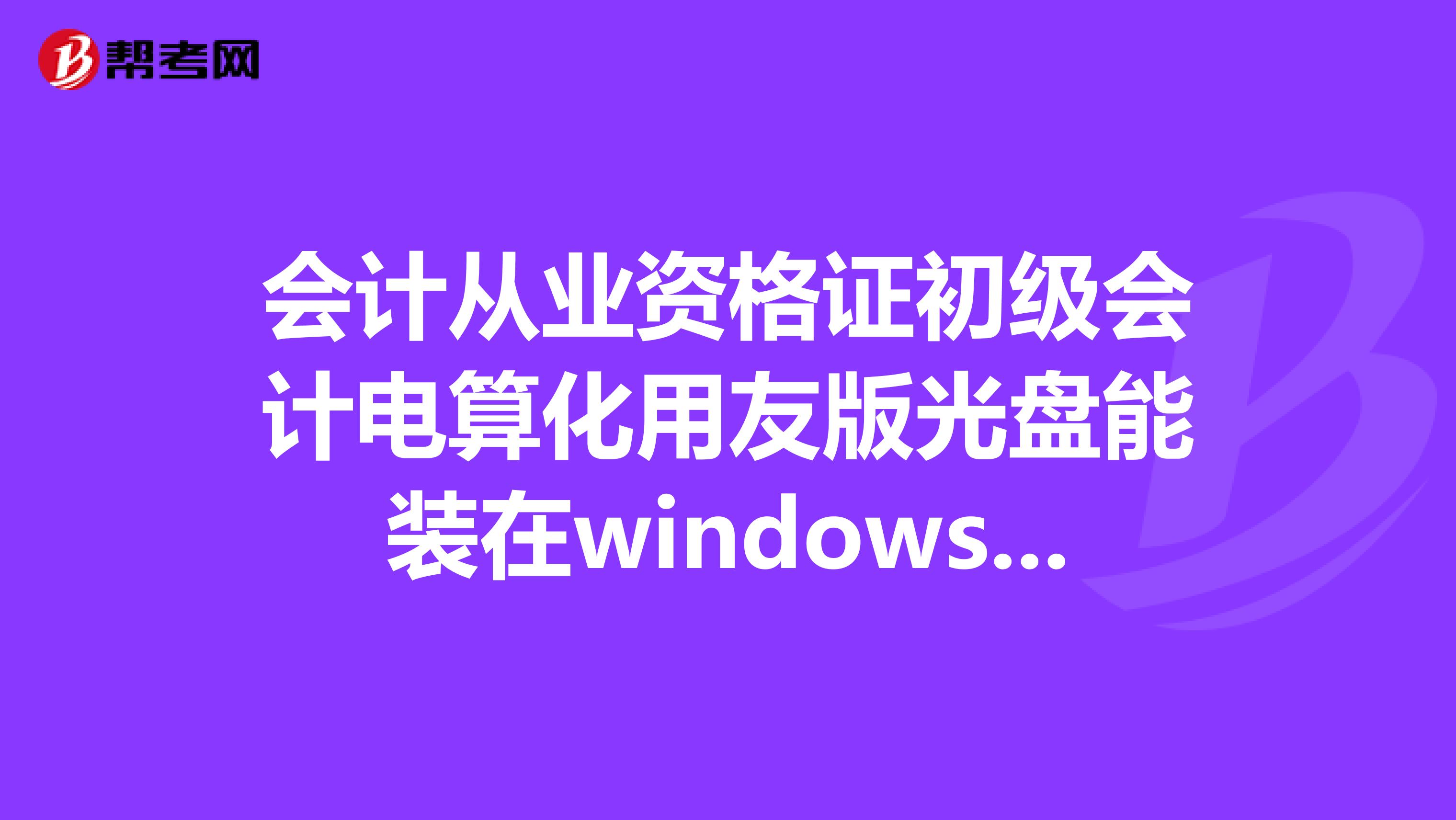 會計從業資格證初級會計電算化用友版光盤能裝在windows7系統上嗎？急