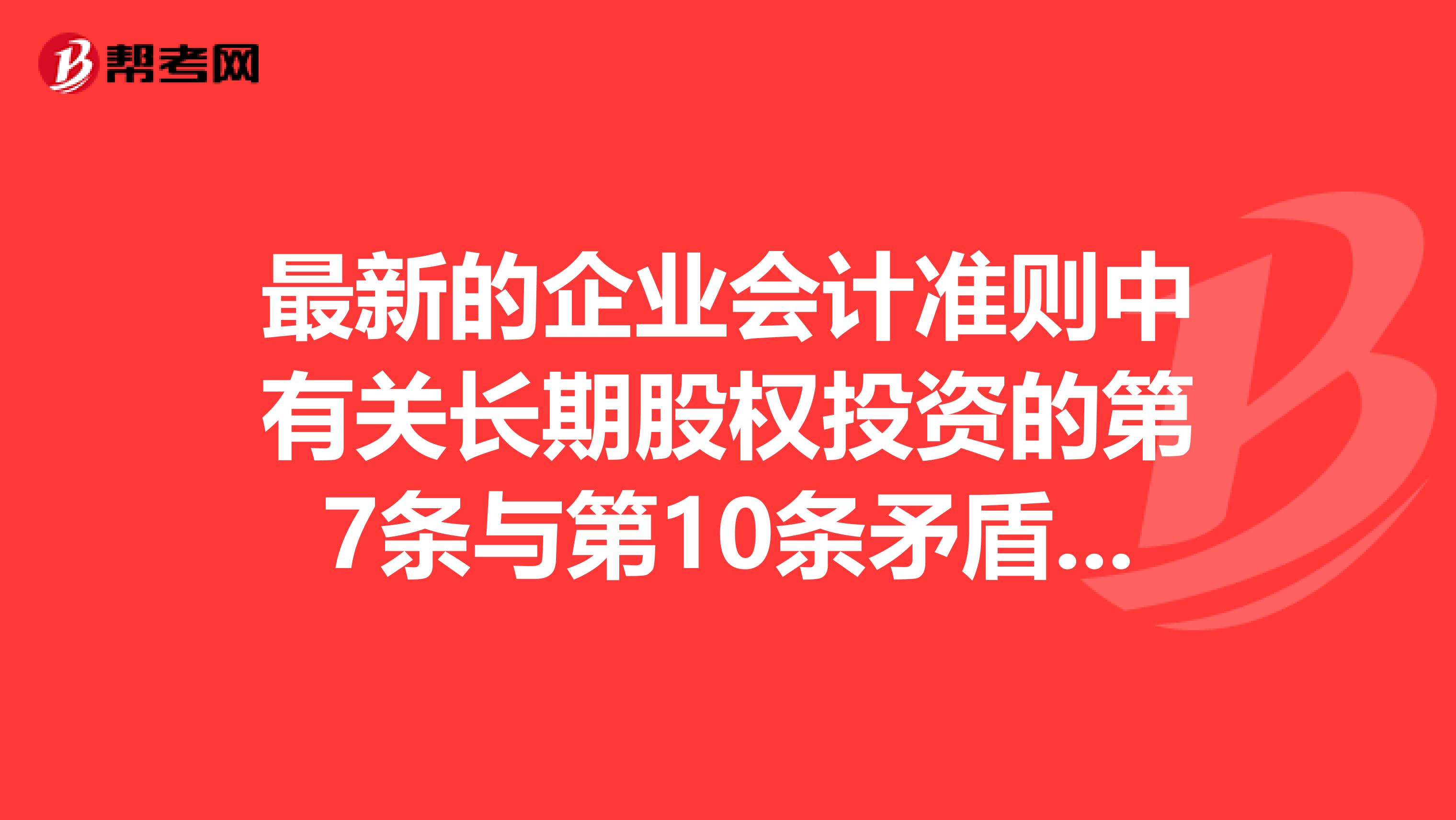 最新的企業(yè)會(huì)計(jì)準(zhǔn)則中有關(guān)長(zhǎng)期股權(quán)投資的第7條與第10條矛盾了嗎