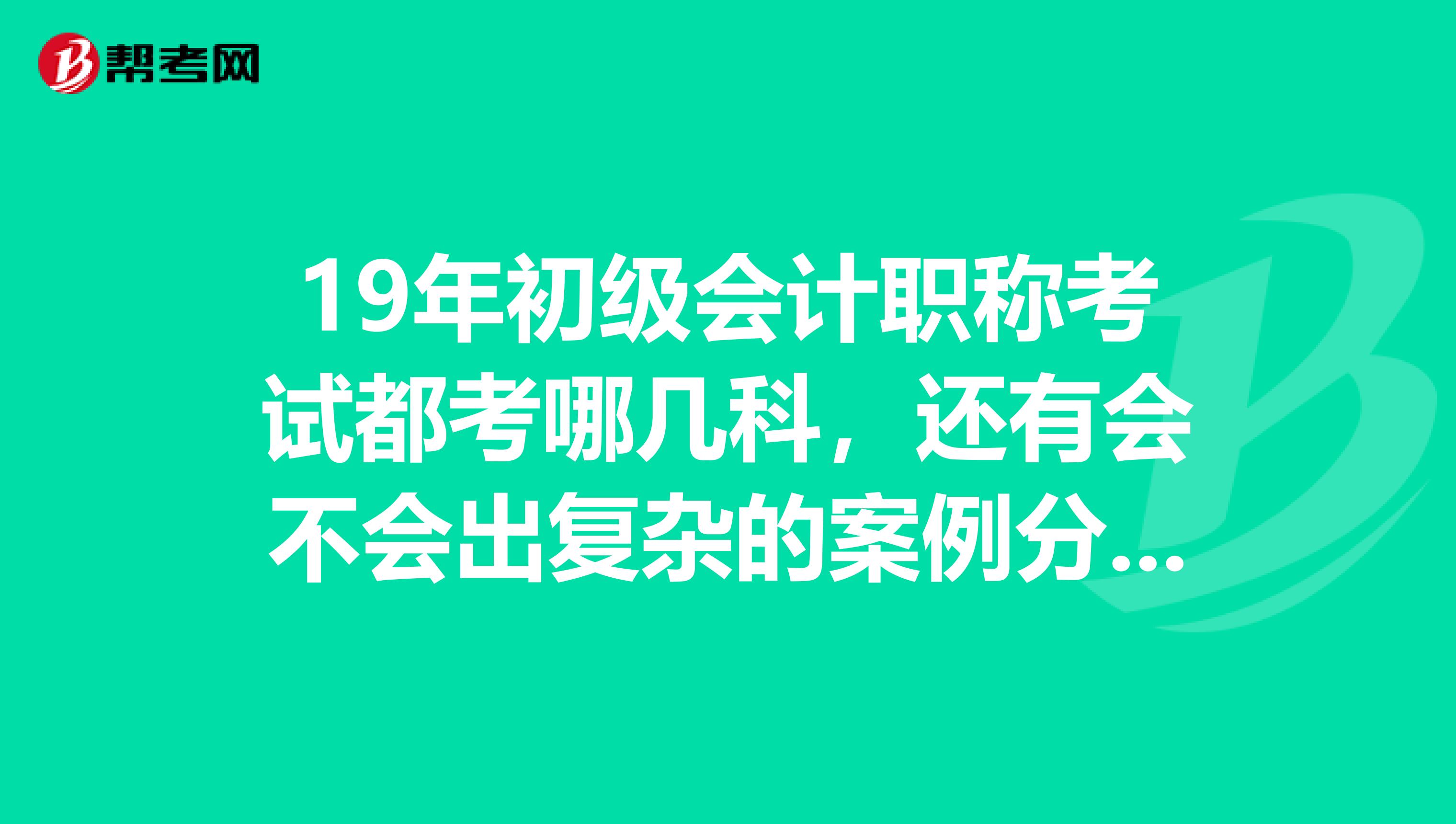 19年初级会计职称考试都考哪几科,还有会不会出复杂的案例分析题