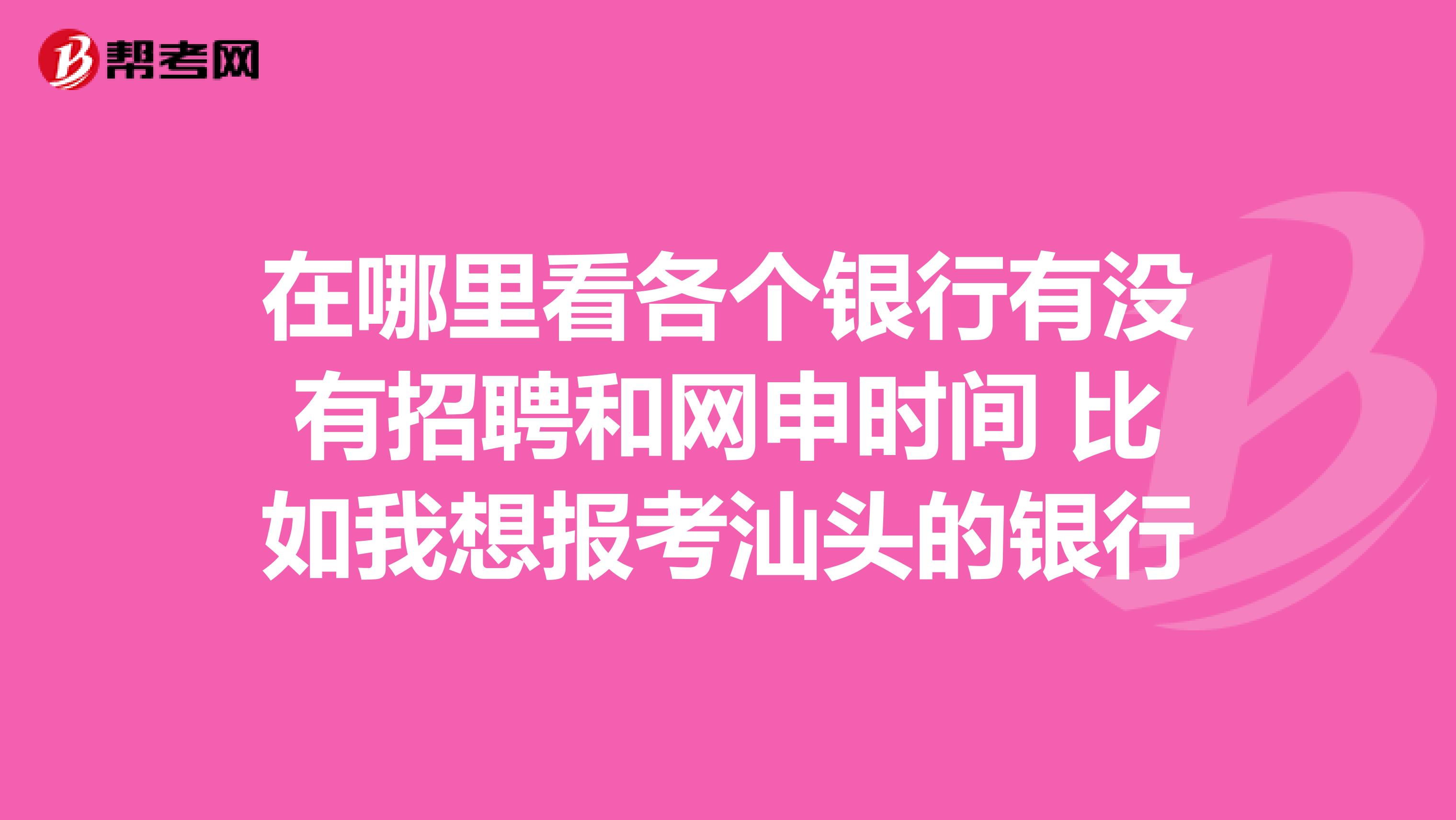 在哪里看各个银行有没有招聘和网申时间 比如我想报考汕头的银行