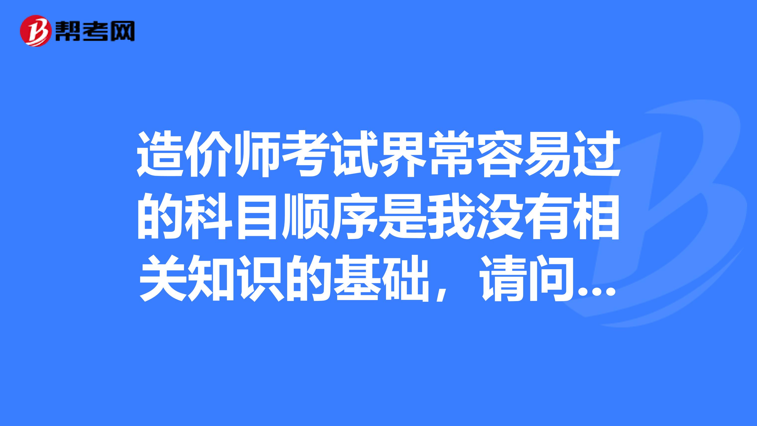造价师考试界常容易过的科目顺序是我没有相关知识的基础,请问有什么学习技巧吗?