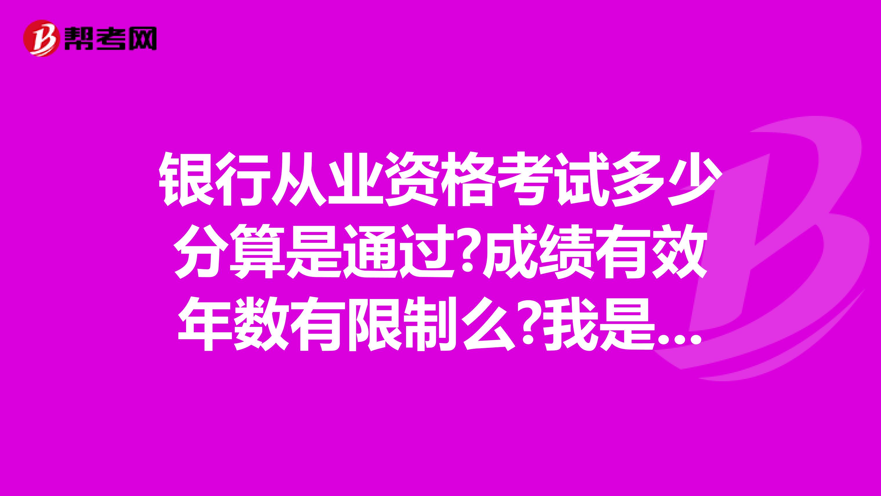 银行从业资格考试多少分算是通过?成绩有效年数有限制么?我是武汉的