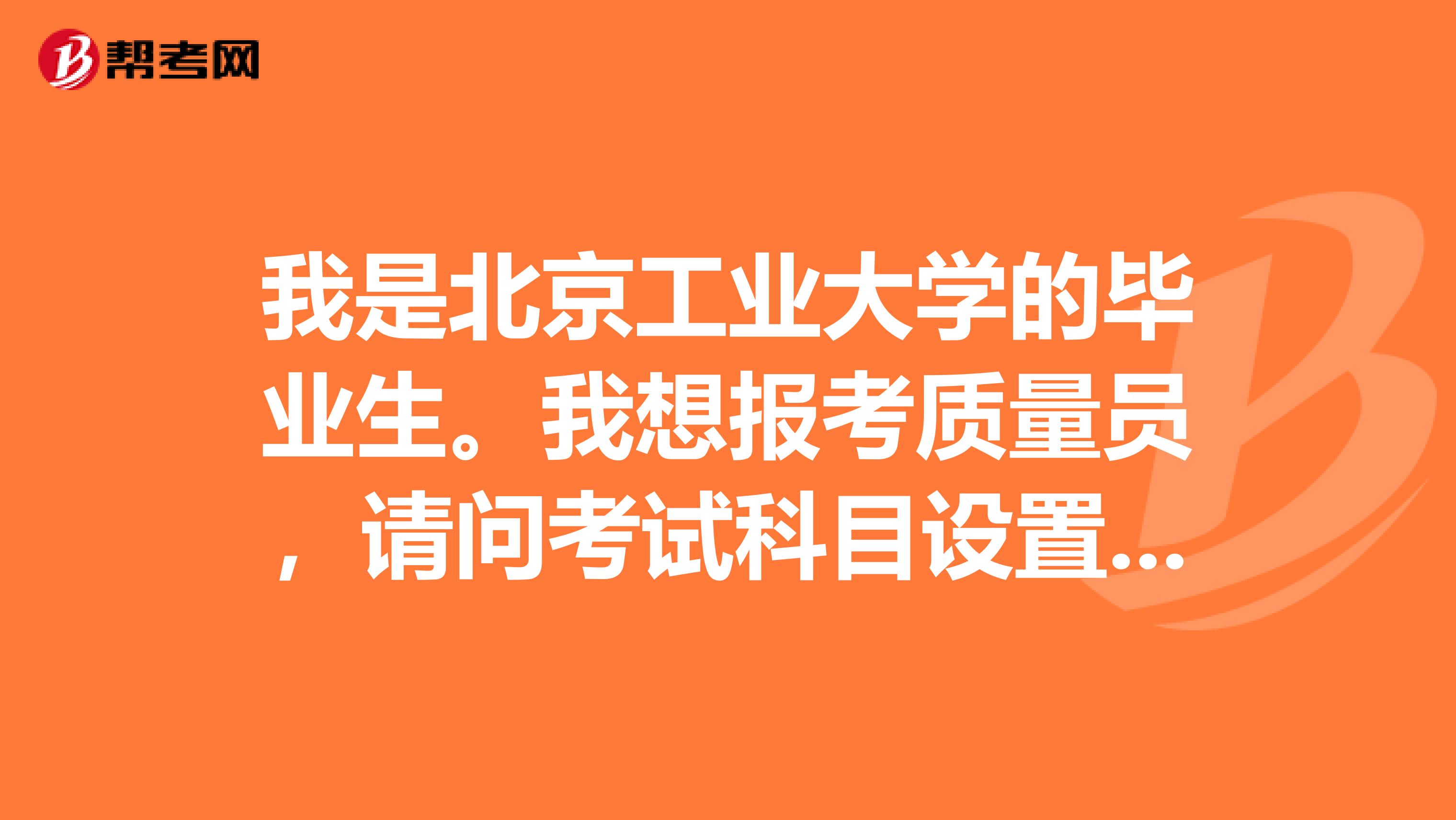 我是北京工业大学的毕业生。我想报考质量员，请问考试科目设置谁知道吗？