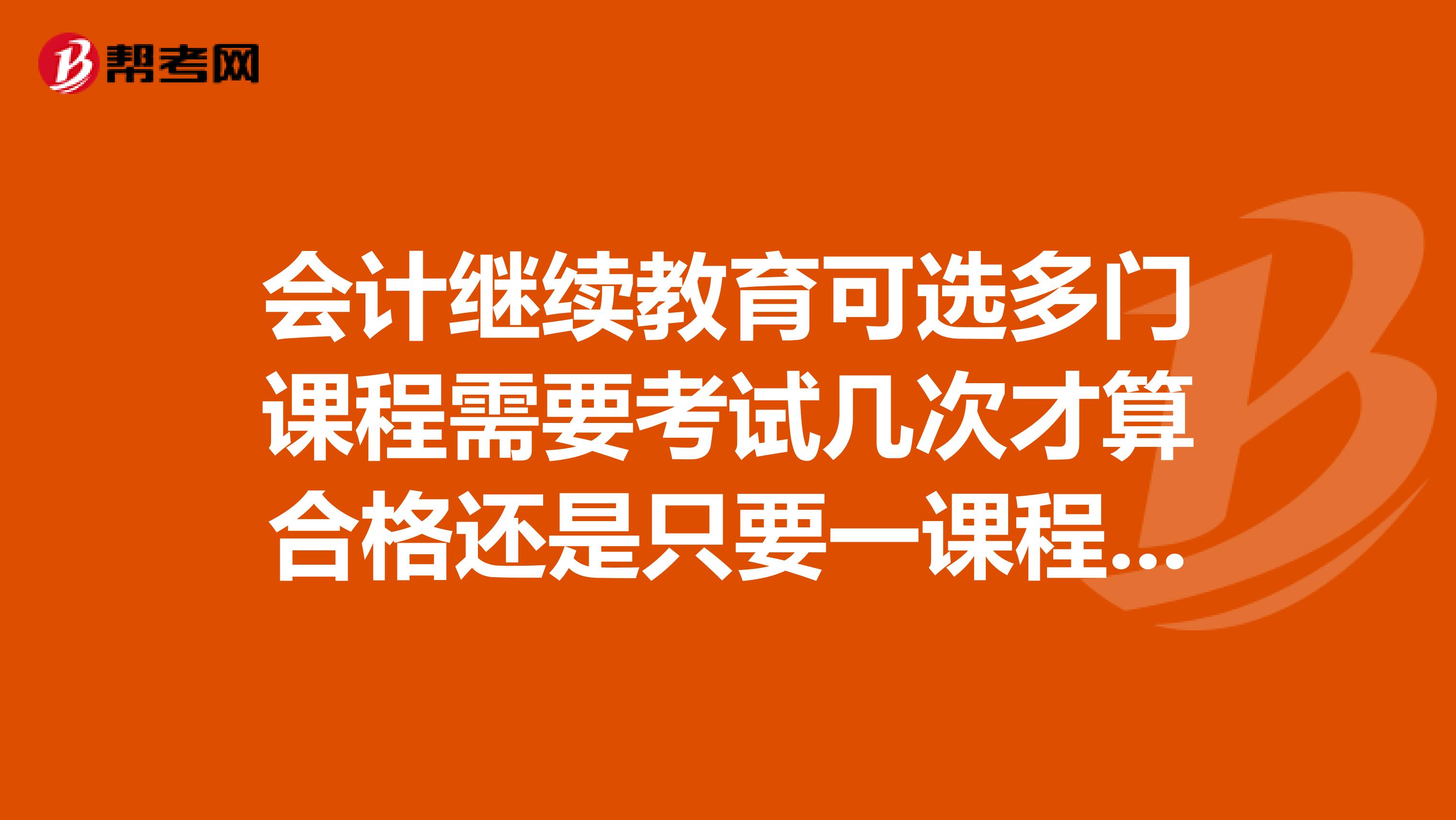 会计继续教育可选多门课程需要考试几次才算合格还是只要一课程考试过60就可以