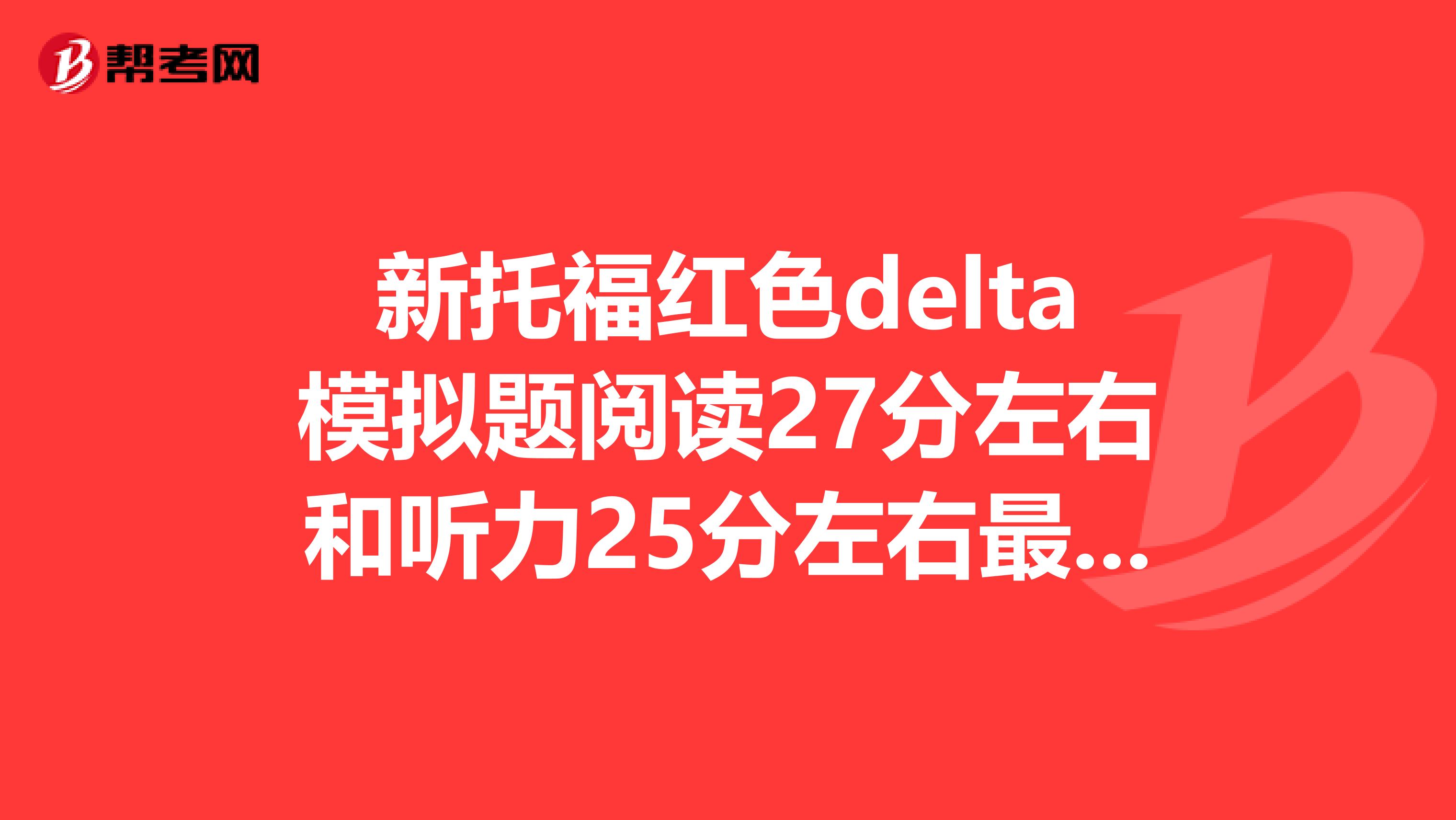新托福红色delta模拟题阅读27分左右和听力25分左右最后真实考试大概能得几分?