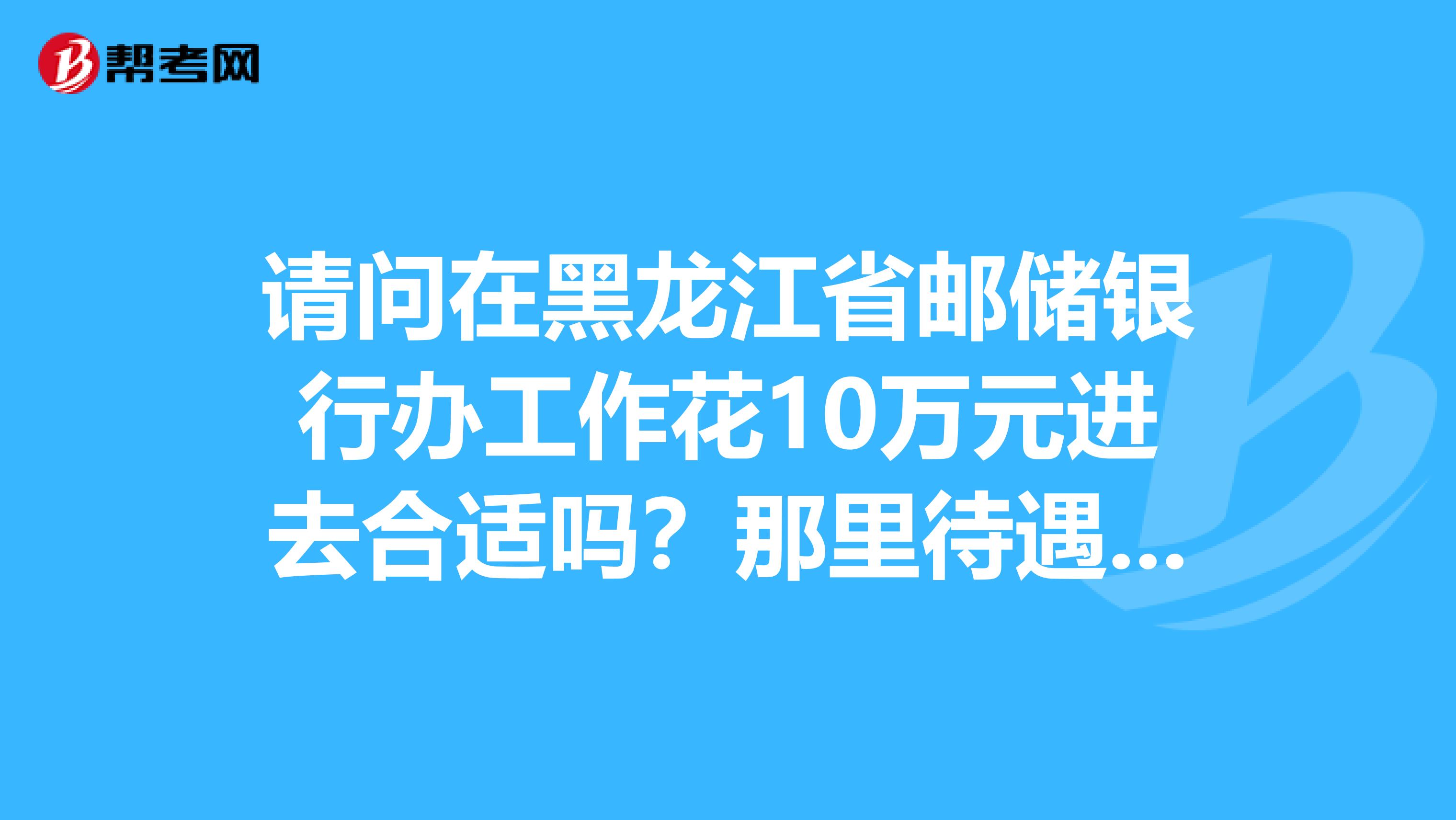 请问在黑龙江省邮储银行办工作花10万元进去合适吗?那里待遇怎么样年终奖多少,有五险一金嘛